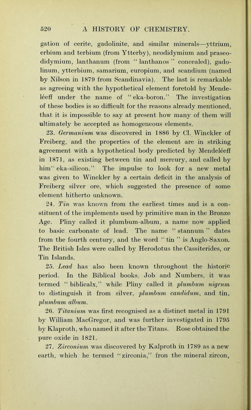 gation of cerite, gadolinite, and similar minerals—yttrium, erbium and terbium (from Ytterby), neodidymium and praseo- didymium, lanthanum (from “ lanthanos ” concealed), gado- linum, ytterbium, samarium, europium, and scandium (named by Nilson in 1879 from Scandinavia). The last is remarkable as agreeing with the hypothetical element foretold by Mende- leeff under the name of “ eka-boron.” The investigation of these bodies is so difficult for the reasons already mentioned, that it is impossible to say at present how many of them will ultimately be accepted as homogeneous elements. 23. Oermanium was discovered in 1886 by Cl. Winckler of Freiberg, and the properties of the element are in striking agreement with a hypothetical body predicted by Mendeleeff in 1871, as existing between tin and mercury, and called by him“ eka-silicon.” The impulse to look for a new metal was given to Winckler by a certain deficit in the analysis of Freiberg silver ore, which suggested the presence of some element hitherto unknown. 24. Tin was known from the earliest times and is a con- stituent of the implements used by primitive man m the Bronze Age. Pliny called it plumbum-album, a name now applied to basic carbonate of lead. The name “ stannum ” dates from the fourth century, and the word “tin ” is Anglo-Saxon. The British Isles were called by Herodotus the Cassiterides, or Tin Islands. 25. Lead has also been known throughout the historic period. In the Biblical books, Job and Numbers, it was termed “ biblicalx,” while Pliny called it plumbum nigrum to distinguish it from silver, plumbum candidum, and tin, plumbum album. 26. Titanium was first recognised as a distinct metal in 1791 by William MacGregor, and was further investigated in 1795 by Klaproth, who named it after the Titans. Rose obtained the pure oxide in 1821. 27. Zirconium was discovered by Kalproth in 1789 as a new earth, which he termed “zirconia,” fron the mineral zircon.