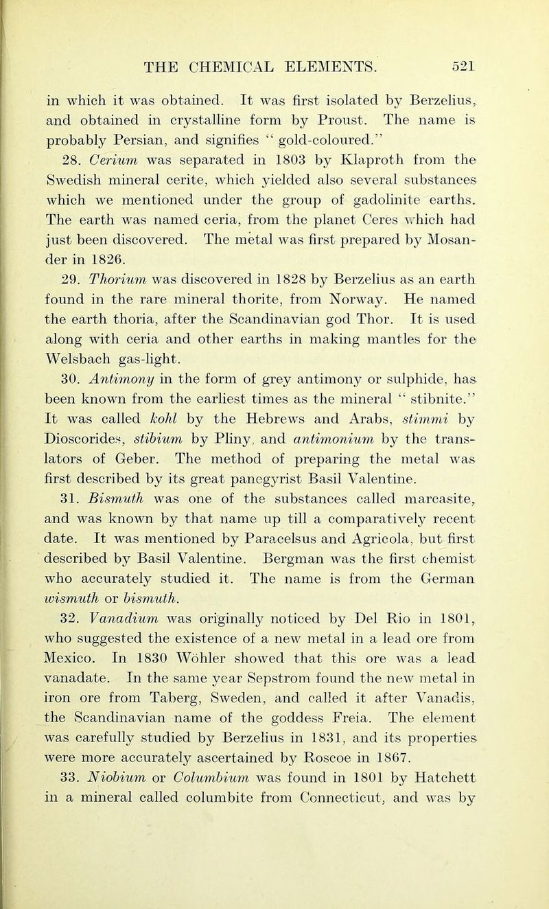 in which it was obtained. It was first isolated by Berzelius^ and obtained in crystalline form by Proust. The name is probably Persian, and signifies “ gold-coloured.” 28. Cerium was separated in 1803 by Klaproth from the Swedish mineral cerite, which yielded also several substances which we mentioned under the group of gadolinite earths. The earth was named ceria, from the planet Ceres \.'hich had just been discovered. The metal was first prepared by Mosan- der in 1826. 29. Thorium was discovered in 1828 by Berzelius as an earth found in the rare mineral thorite, from Norway. He named the earth thoria, after the Scandinavian god Thor. It is used along with ceria and other earths in making mantles for the Welsbach gas-light. 30. Antimony in the form of grey antimony or sulphide, has been known from the earliest times as the mineral “ stibnite.” It was called kohl by the Hebrews and Arabs, stimmi by Dioscorides, stibium by Pliny, and antimonium by the trans- lators of Geber. The method of preparing the metal was first described by its great panegyrist Basil Valentine. 31. Bismuth was one of the substances called marcasite, and was known by that name up till a comparatively recent date. It was mentioned by Paracelsus and Agricola, but first described by Basil Valentine. Bergman was the first chemist who accurately studied it. The name is from the German wismuth or bismuth. 32. Vanadium was originally noticed by Del Rio in 1801, who suggested the existence of a new metal in a lead ore from Mexico. In 1830 Wohler showed that this ore was a lead vanadate. In the same year Sepstrom found the new metal in iron ore from Taberg, Sweden, and called it after Vanadis, the Scandinavian name of the goddess Freia. The element was carefully studied by Berzelius in 1831, and its properties were more accurately ascertained by Roscoe in 1867. 33. Niobium or Columbium was found in 1801 by Hatchett in a mineral called columbite from Connecticut, and was by