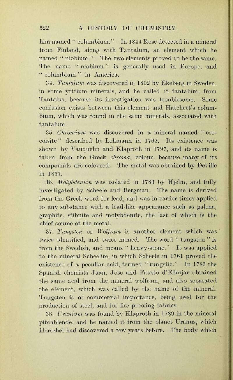 him named “ columbium.” In 1844 Rose detected in a mineral from Finland, along with Tantalum, an element which he named niobium.” The two elements proved to be the same. The name “ niobium ” is generally used in Europe, and “ columbium ” in America. 34. Tantalum was discovered in 1802 by Ekeberg in Sweden, in some yttrium minerals, and he ealled it tantalum, from Tantalus, because its investigation was troublesome. Some confusion exists between this element and Hatchett’s colum- bium, which was found in the same minerals, associated with tantalum. 35. Chromium was discovered in a mineral named cro- coisite ” described by Lehmann in 1762. Its existence was shown by Vauquelin and Klaproth in 1797, and its name is taken from the Greek chroma, eolour, because many of its compounds are coloured. The metal was obtained by Deville in 1857. 36. Molybdenum was isolated in 1783 by Hjelm, and fully investigated by Scheele and Bergman. The name is derived from the Greek word for lead, and was in earlier times applied to any substance with a lead-like appearance such as galena, graphite, stibnite and molybdenite, the last of which is the chief source of the metal. 37. Tungsten or Wolfram is another element which was twice identified, and twice named. The word “ tungsten ” is from the Swedish, and means “ heavy-stone.” It was applied to the mineral Scheelite, in which Scheele in 1761 proved the ■existence of a peculiar acid, termed “tungstic.” In 1783 the Spanish chemists Juan, Jose and Fausto d’Elhujar obtained the same acid from the mineral wolfram, and also separated the element, which was called by the name of the mineral. Tungsten is of commercial importance, being used for the production of steel, and for fire-proofing fabrics. 38. Uranium was found by Klaproth in 1789 in the mineral pitchblende, and he named it from the planet Uranus, which Herschel had discovered a few years before. The body which