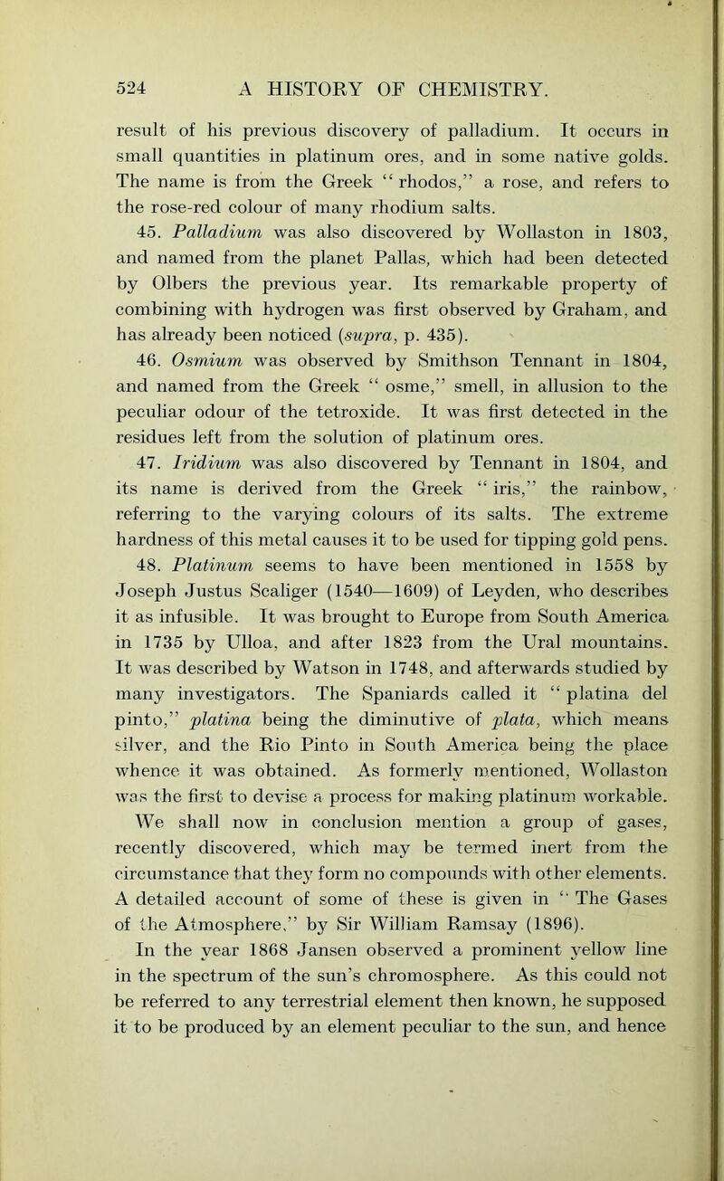 result of his previous discovery of palladium. It occurs in small quantities in platinum ores, and in some native golds. The name is from the Greek “ rhodos,” a rose, and refers to the rose-red colour of many rhodium salts. 45. Palladium was also discovered by Wollaston in 1803, and named from the planet Pallas, which had been detected by Olbers the previous year. Its remarkable property of combining with hydrogen was first observed by Graham, and has already been noticed {supra, p. 435). 46. Osmium was observed by Smithson Tennant in 1804, and named from the Greek “ osme,” smell, in allusion to the peculiar odour of the tetroxide. It was first detected in the residues left from the solution of platinum ores. 47. Iridium was also discovered by Tennant in 1804, and its name is derived from the Greek “ iris,” the rambow, referring to the varying colours of its salts. The extreme hardness of this metal causes it to be used for tipping gold pens. 48. Platinum seems to have been mentioned in 1558 by Joseph Justus Scaliger (1540—1609) of Leyden, who describes it as infusible. It was brought to Europe from South America in 1735 by Ulloa, and after 1823 from the Ural mountains. It was described by Watson in 1748, and afterwards studied by many investigators. The Spaniards called it “ platina del pinto,” platina being the diminutive of plata, which means tilver, and the Rio Pinto in South America being the place whence it was obtained. As formerly mentioned, Wollaston was the first to devise a process for making platinum workable. We shall now in conclusion mention a group of gases, recently discovered, which may be termed inert from the circumstance that they form no compounds with other elements. A detailed account of some of these is given in “ The Gases of the Atmosphere,” by Sir William Ramsay (1896). In the year 1868 Jansen observed a prominent yellow line in the spectrum of the sun’s chromosphere. As this could not be referred to any terrestrial element then known, he supposed it to be produced by an element peculiar to the sun, and hence