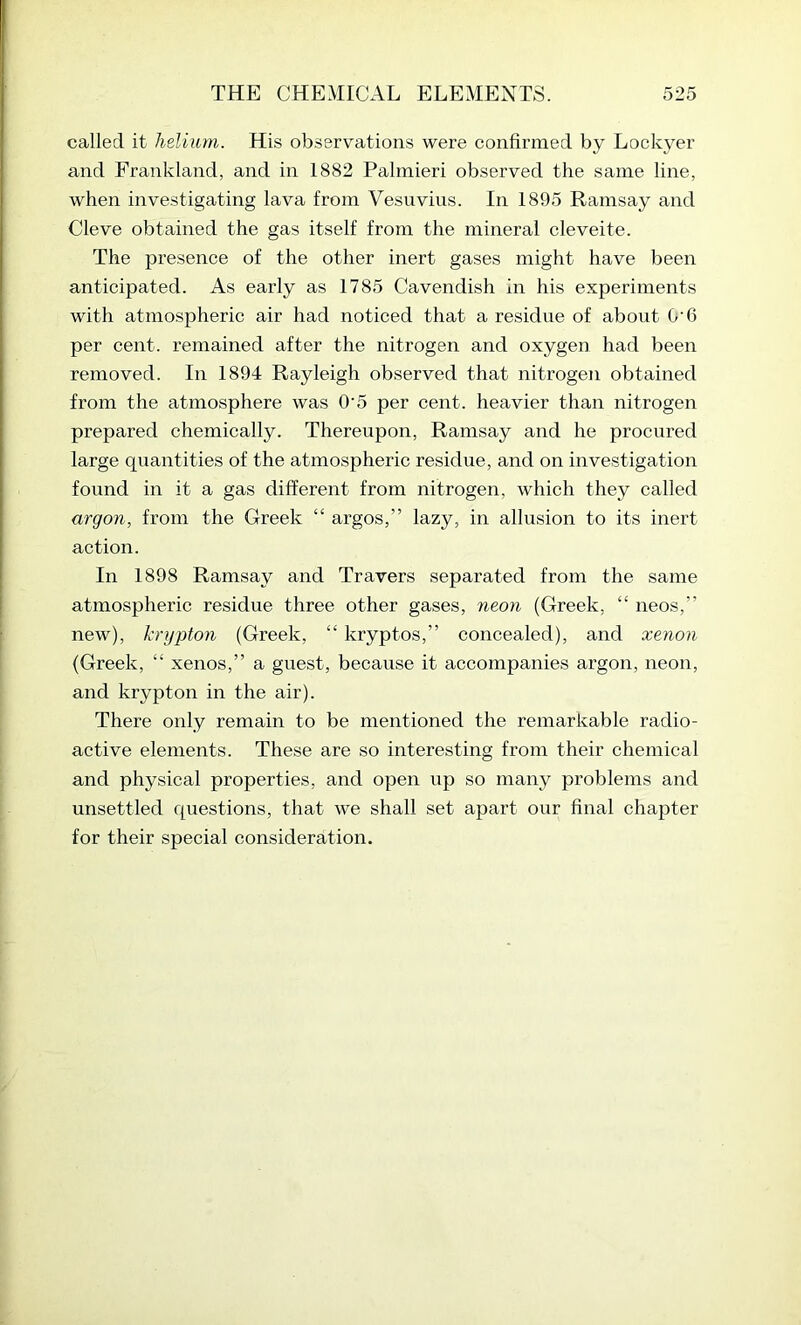 called it helium. His observations were confirmed by Lockyer and Frankland, and in 1882 Palmieri observed the same line, when investigating lava from Vesuvius. In 1895 Ramsay and Cleve obtained the gas itself from the mineral cleveite. The presence of the other inert gases might have been anticipated. As early as 1785 Cavendish in his experiments with atmospheric air had noticed that a residue of about G‘6 per cent, remained after the nitrogen and oxygen had been removed. In 1894 Rayleigh observed that nitrogen obtained from the atmosphere was O’5 per cent, heavier than nitrogen prepared chemically. Thereupon, Ramsay and he procured large quantities of the atmospheric residue, and on investigation found in it a gas different from nitrogen, which they called argon, from the Greek “ argos,” lazy, in allusion to its inert action. In 1898 Ramsay and Travers separated from the same atmospheric residue three other gases, neon (Greek, “ neos,” new), krypton (Greek, “ kryptos,” concealed), and xenon (Greek, “ xenos,” a guest, because it accompanies argon, neon, and krypton in the air). There only remain to be mentioned the remarkable radio- active elements. These are so interesting from their chemical and physical properties, and open up so many problems and unsettled questions, that we shall set apart our final chapter for their special consideration.
