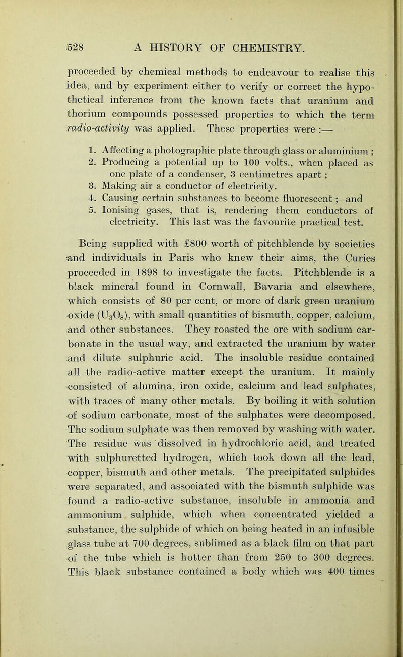 proceeded by chemical methods to endeavour to realise this idea, and by experiment either to verify or correct the hypo- thetical inference from the known facts that uranium and thorium compounds possessed properties to which the term radio-activity was applied. These properties were :— 1. Affecting a photographic plate through glass or aluminium ; 2. Producing a potential up to 100 volts., when placed as one 25late of a condenser, 3 centimetres aj^art ; 3. Making air a conductor of electricity. 4. Causing certain substances to become fluorescent ^ and 5. Ionising gases, that is, rendering them conductors of electricity. This last was the favourite i^ractical test. Being supplied with £800 worth of pitchblende by societies and individuals in Paris who knew their aims, the Curies proceeded in 1898 to investigate the facts. Pitchblende is a black mineral found in Cornwall, Bavaria and elsewhere, which consists of 80 per cent, or more of dark green uranium oxide (UaOs), with small quantities of bismuth, copper, calcium, and other substances. They roasted the ore with sodium car- bonate in the usual way, and extracted the uranium by water and dilute sulphuric acid. The insoluble residue contained all the radio-active matter except the uranium. It mainly consisted of alumina, iron oxide, calcium and lead sulphates, with traces of many other metals. By boiling it with solution of sodium carbonate, most of the sulphates were decomposed. The sodium sulphate was then removed by washing with water. The residue was dissolved in hydrochloric acid, and treated with sulphuretted hydrogen, which took down all the lead, copper, bismuth and other metals. The precipitated sulphides were separated, and associated with the bismuth sulphide was found a radio-active substance, insoluble in ammonia and ammonium sulphide, which when concentrated yielded a substance, the sulphide of which on being heated in an infusible glass tube at 700 degrees, sublimed as a black film on that part of the tube which is hotter than from 250 to 300 degrees. This black substance contained a body which was 400 times