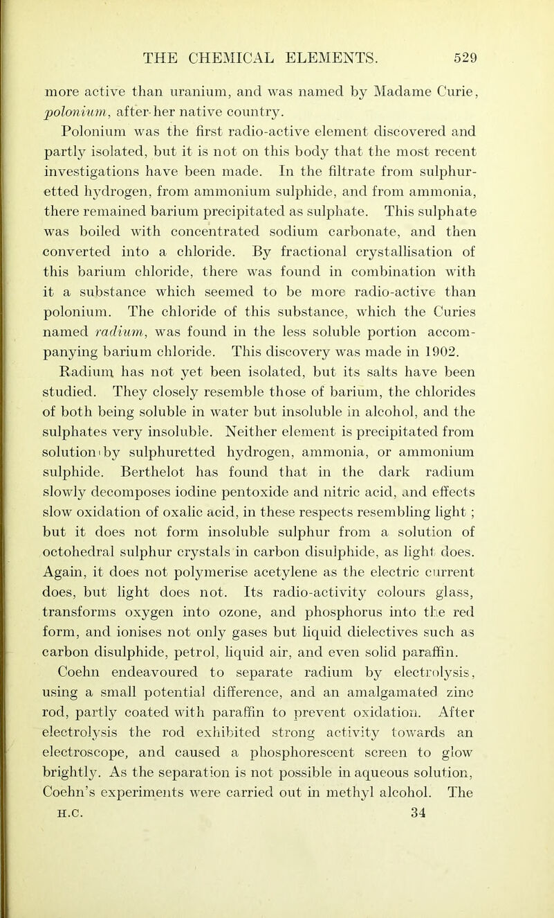 more active than uranium, and was named by Madame Curie, polonium, after her native coiintry. Polonium was the first radio-active element discovered and partl}^ isolated, but it is not on this body that the most recent investigations have been made. In the filtrate from sulphur- etted hydrogen, from ammonium sulphide, and from ammonia, there remained barium precipitated as sulphate. This sulphate was boiled with concentrated sodium carbonate, and then converted into a chloride. By fractional crystallisation of this barium chloride, there was found in combination with it a substance which seemed to be more radio-active than polonium. The chloride of this substance, which the Curies named radium, was found in the less soluble portion accom- panying barium chloride. This discovery was made in 1902. Radium has not yet been isolated, but its salts have been studied. They closely resemble those of barium, the chlorides of both being soluble in water but insoluble in alcohol, and the sulphates very insoluble. Neither element is precipitated from solution 1 by sulphuretted hydrogen, ammonia, or ammonium sulphide. Berthelot has found that in the dark radium slowly decomposes iodine pentoxide and nitric acid, and effects slow oxidation of oxalic acid, in these respects resembling light ; but it does not form insoluble sulphur from a solution of octohedral sulphur crystals in carbon disulphide, as light, does. Agam, it does not polymerise acetylene as the electric current does, but light does not. Its radio-activity colours glass, transforms oxygen into ozone, and phosphorus into the red form, and ionises not only gases but liquid dielectives such as carbon disulphide, petrol, liquid air, and even solid jjaraffin. Coehn endeavoured to separate radium by electrolysis, using a small potential difference, and an amalgamated zinc rod, partly coated with paraffin to prevent oxidation. After electrolysis the rod exhibited strong activity towards an electroscope, and caused a phosphorescent screen to glow brightly. As the separation is not possible in aqueous solution, Coehn’s experiments were carried out in methyl alcohol. The 34 H.C.