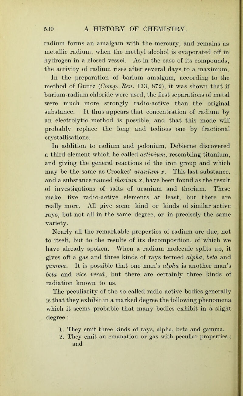 radium forms an amalgam with the mercury, and remains as metallic radium, when the methyl alcohol is evaporated off in hydrogen in a closed vessel. As in the case of its compounds, the activity of radium rises after several daj^s to a maximum. In the preparation of barium amalgam, according to the method of Guntz {Comp. Ren. 133, 872), it was shown that if barium-radium chloride were used, the first separations of metal were much more strongly radio-active than the original substance. It thus appears that concentration of radium by an electrolytic method is possible, and that this mode will probably replace the long and tedious one by fractional crystallisations. In addition to radium and polonium, Debierne discovered a third element which he called actinium, resembling titanium, and giving the general reactions of the iron group and which may be the same as Crookes’ uranium x. This last substance, and a substance named thorium x, have been found as the result of investigations of salts of uranium and thorium. These make five radio-active elements at least, but there are really more. All give some kind or kinds of similar active rays, but not all in the same degree, or in precisely the same variety. Nearly all the remarkable properties of radium are due, not to itself, but to the results of its decomposition, of which we have already spoken. When a radium molecule splits up, it gives off a gas and three kinds of rays termed alpha, beta and gamma. It is possible that one man’s alpha is another man’s beta and vice versa, but there are certainly three kinds of radiation known to us. The peculiarity of the so-called radio-active bodies generally is that they exhibit in a marked degree the following phenomena which it seems probable that many bodies exhibit in a slight degree : 1. They emit three kinds of rays, alpha, beta and gamma. 2. They emit an emanation or gas with peculiar properties ; and