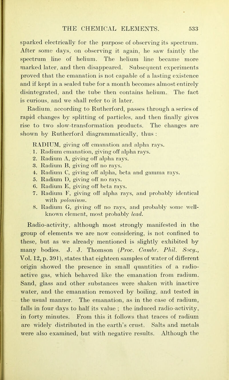 sparked electrically for the purpose of observing its spectrum. After some days, on observing it again, he saw faintly the spectrum line of helium. The helium line became more marked later, and then disappeared. Subsequent experiments proved that the emanation is not capable of a lasting existence and if kept in a sealed tube for a month becomes almost entirely disintegrated, and the tube then contains helium. The fact is curious, and we shall refer to it later. Radium, according to Rutherford, passes through a series of rapid changes by splitting of particles, and then finally gives rise to two slow-transformation products. The changes are shown by Rutherford diagrammatically, thus : RADIUM, giving off emanation and alpha rays. . 1. Radium einanation, giving off alpha rays. 2. Radium A, giving off a]j:>ha rays. 3. Radium B, giving off no rays. 4. Radium C, giving off alpha, beta and gamma rays. 5. Radium I), giving off no rays. 6. Radium E, giving off beta rays. 7. Radium F, giving off alpha rays, and probably identical with 'polonium. 8. Radium G, giving off no rays, and probably some well- known element, most probably lead. Radio-activity, although most strongly manifested in the group of elements we are now considering, is not confined to these, but as we already mentioned is slightly exhibited by many bodies. J. J. Thomson {Proc. Cambr. Phil. Socy., Vol. 12, p. 391), states that eighteen samples of water of different origin showed the presence in small quantities of a radio- active gas, which behaved like the emanation from radium. Sand, glass and other substances were shaken with inactive water, and the emanation removed by boiling, and tested in the usual manner. The emanation, as in the case of radium, falls in four days to half its value ; the induced radio-activity, in forty minutes. From this it follows that traces of radium are widely distributed in the earth’s crust. Salts and metals were also examined, but with negative results. Although the