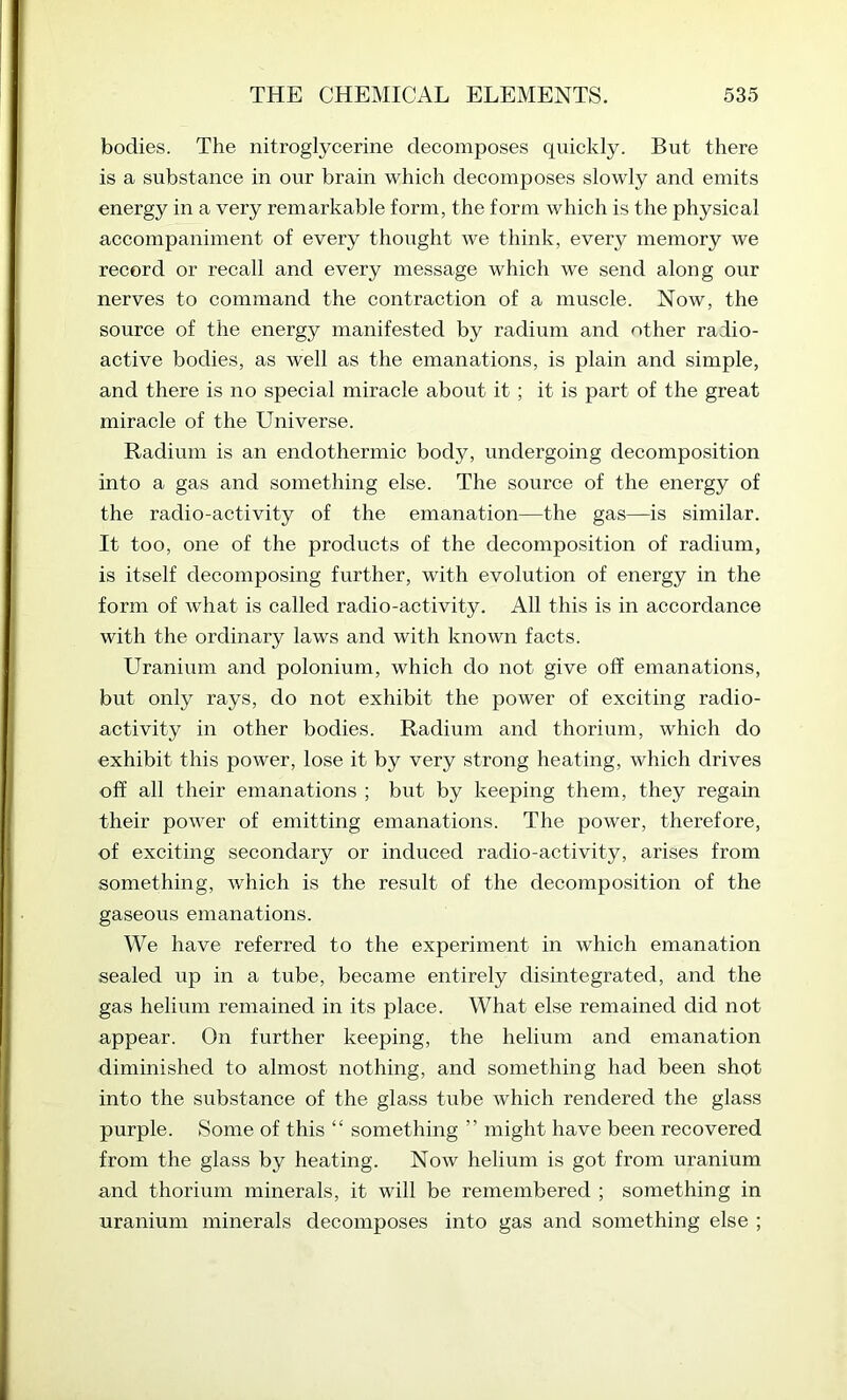 bodies. The nitroglycerine decomposes quickly. But there is a substance in our brain which decomposes slowly and emits energy in a very remarkable form, the form which is the physical accompaniment of every thought we think, every memory we record or recall and every message which we send along our nerves to command the contraction of a muscle. Now, the source of the energy manifested by radium and other radio- active bodies, as well as the emanations, is plain and simple, and there is no special miracle about it ; it is part of the great miracle of the Universe. Radium is an endothermic body, undergoing decomposition into a gas and something else. The source of the energy of the radio-activity of the emanation—the gas—is similar. It too, one of the products of the decomposition of radium, is itself decomposing further, with evolution of energy in the form of what is called radio-activity. All this is in accordance with the ordinary laws and with known facts. Uranium and polonium, which do not give off emanations, but only rays, do not exhibit the power of exciting radio- activity in other bodies. Radium and thorium, which do exhibit this power, lose it by very strong heating, which drives off all their emanations ; but by keeping them, they regain their power of emitting emanations. The power, therefore, of exciting secondary or induced radio-activity, arises from something, which is the result of the decomposition of the gaseous emanations. We have referred to the experiment in which emanation sealed up in a tube, became entirely disintegrated, and the gas helium remained in its place. What else remained did not appear. On further keeping, the helium and emanation diminished to almost nothing, and something had been shot into the substance of the glass tube which rendered the glass purple. Some of this “ something ” might have been recovered from the glass by heating. Now helium is got from uranium and thorium minerals, it will be remembered ; something in uranium minerals decomposes into gas and something else ;