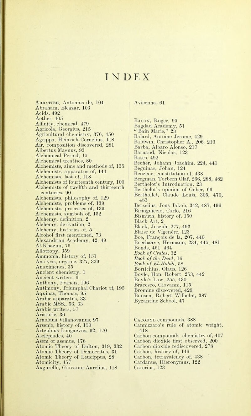 INDEX Abbatiee, Antonius de, 104 Abraham, Eleazar, 103 Acids, 492 Aether, 405 Affinity, chemical, 479 Agricola, Georgius, 215 Agricultural chemistry, 376, 450 Agrippa, Heinrich Cornelius, 118 Air, composition discovered, 281 Albertus Masnus, 93 Alchemical Period, 15 Alchemical treatises, 80 Alchemists, aims and methods of, 135 Alchemists, apparatus of, 144 Alchemists, last of, 118 Alchemists of fourteenth century, 100 Alchemists of twelfth and thirteenth centuries, 90 Alchemists, philosophy of, 129 Alchemists, xrroblems of, 139 Alchemists, processes of, 139 Alchemists, symbols of, 152 Alchemy, definition, 2 Alchemy, derivation, 2 Alchemy, histories of, 5 Alcohol first mentioned, 73 Alexandrian Academy, 42, 49 Al-Khazini, 76 Allotropy, 359 Ammonia, history of, 151 Analysis, organic, 327, 329 Anaximenes, 35 Ancient chemistry, 1 Ancient writers, 6 Anthony, Francis, 196 Antimony, Triumphal Chariot of, 195 Aquinas, Thomas, 95 Arabic apparatus, 33 Arabic MSS., 56, 63 Arabic writers, 57 Aristotle, 36 Arnoldus Villanovanus, 97 Arsenic, history of, 150 Artephius Longaevus, 92, 170 Asclepiades, 40 Asem or asemus, 176 Atomic Theory of Dalton, 319, 332 Atomic Theory of Democritus, 31 Atomic Theory of Leucippus, 28 Atomicity, 457 Augurello, Giovanni Aurelius, 118 Avicenna, 61 Bacon, Roger, 95 Bagdad Academy, 51 “ Bain Marie,” 23 Balard, Antoine Jerome, 429 Baldwin, Christopher A., 206, 210 Bai'ba, Albaro Alonso, 217 Barnaud, Nicolas, 123 Bases. 492 Becher, Johann Joachim, 224, 441 Beguinas, Johan, 124 Benzene, constitution of, 438 Bergman, Torbern Olaf, 266, 288, 482 Berthelot’s Introduction, 23 Berthelot’s opinion of Geber, 66 Berthollet, Claude Louis, 305, 470, 483 Berzelius, Jons Jakob, 342, 487, 496 Biringuiccio, Carlo, 216 Bismuth, history of, 150 Black Art, 2 Black, Joseph, 277, 493 Blaise de Vigenere, 123 Boe, Frau5ois de la, 207, 440 Boerhaave, Hermann, 234, 445, 481 Bonds, 461. 464 Book of Crates, 32 Book of the Dead, 16 Book of El-Hahib, 58 Bortichius, Olaus, 126 Boyle, Hon. Robert 253, 442 Boyle’s Law, 255, 430 Bracesco, Giovanni, 115 Bromine discovered, 429 Bunsen, Robert Wilhelm, 387 Byzantine School, 47 Cacodyl compounds, 388 Cannizzaro’s rule of atomic weight, 418 Carbon compounds, chemistry of, 407 Carbon dioxide first observed, 200 Carbon dioxide rediscovered, 278 Carbon, history of, 146 Carbon, tetravalency of, 438 Cardanus, Hieronymus, 122 Carerius, 123