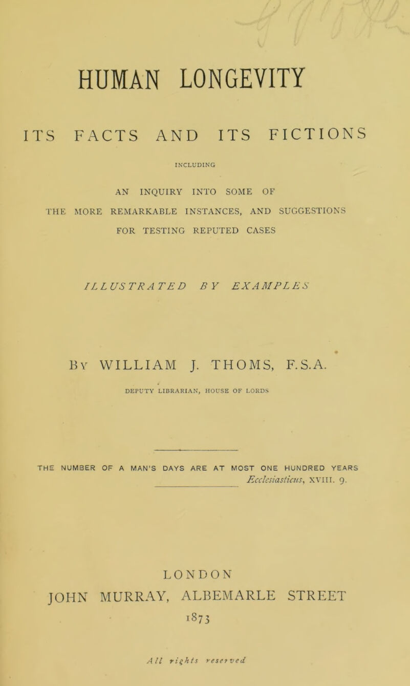 ITS FACTS AND ITS FICTIONS INCLUDING AN INQUIRY INTO SOME OF THE MORE REMARKABLE INSTANCES, AND SUGGESTIONS FOR TESTING REPUTED CASES ILLUSTRATED BY EXAMPLES By WILLIAM J. THOMS, F.S.A. DEPUTY LIBRARIAN, HOUSE OF LORDS THE NUMBER OF A MAN'S DAYS ARE AT MOST ONE HUNDRED YEARS Ecclesiasticus, xviu. 9. LONDON JOHN MURRAY, ALBEMARLE STREET 1873 All rights reserved