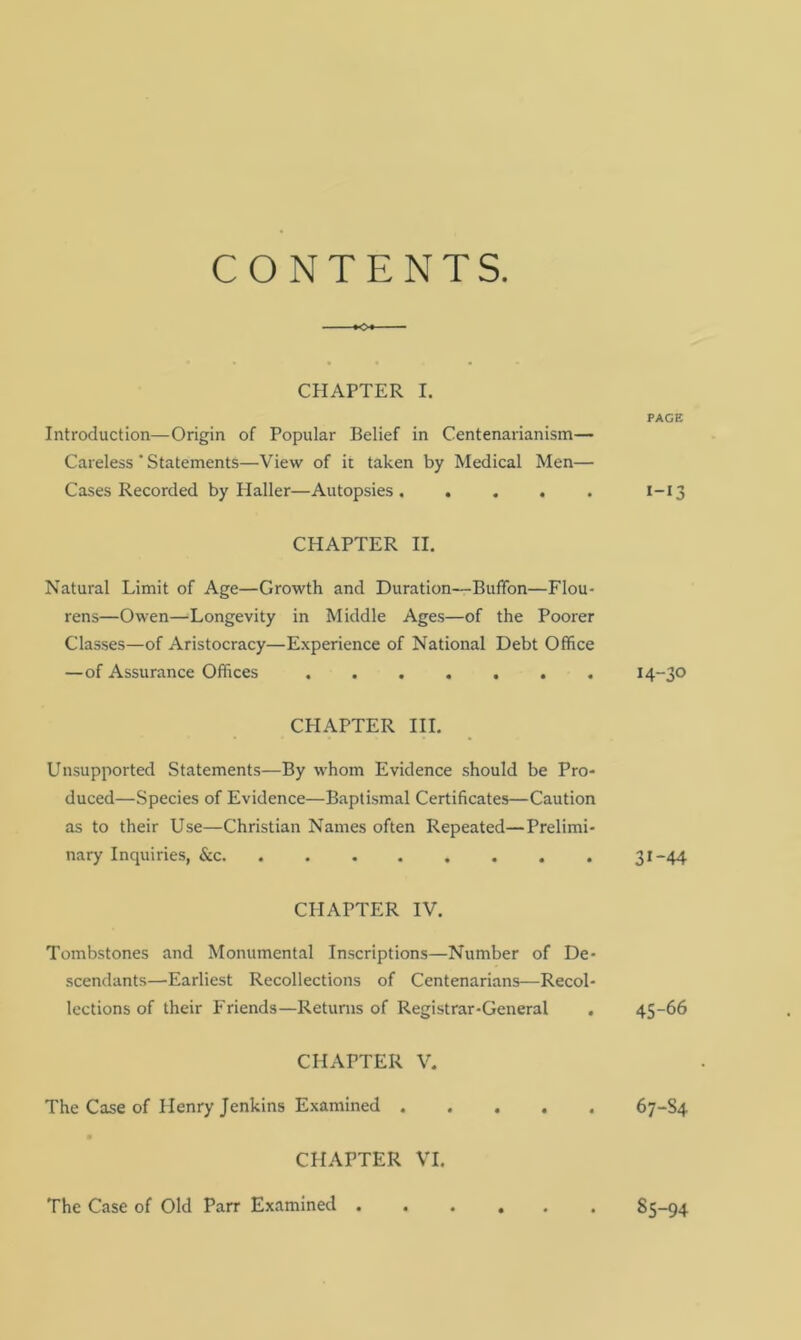 CONTENTS. CHAPTER I. Introduction—Origin of Popular Belief in Centenarianism— Careless' Statements—View of it taken by Medical Men— Cases Recorded by Haller—Autopsies ..... CHAPTER II. Natural Limit of Age—Growth and Duration—Bufifon—Flou- rens—Owen—Longevity in Middle Ages—of the Poorer Classes—of Aristocracy—Experience of National Debt Office —of Assurance Offices CEIAPTER III. Unsupported Statements—By whom Evidence should be Pro- duced—Species of Evidence—Baptismal Certificates—Caution as to their Use—Christian Names often Repeated—Prelimi- nary Inquiries, &c. ........ CHAPTER IV. Tombstones and Monumental Inscriptions—Number of De- scendants—Earliest Recollections of Centenarians—Recol- lections of their Friends—Returns of Registrar-General . CHAPTER V. The Case of Henry Jenkins Examined CHAPTER VI. The Case of Old Parr Examined PAGE I-I3 14-30 31-44 45-66 67-S4 S5-94