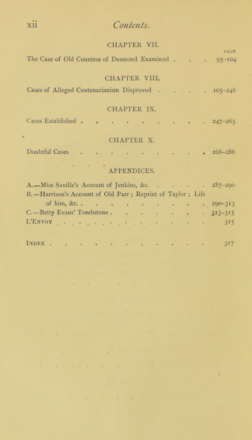 CHAPTER VII. PAGE The Case of Old Countess of Desmond Examined . . . 95-104 CHAPTER VIII. Cases of Alleged Centenarianism Disproved .... 105-246 CHAPTER IX. Cases Established ......... 247-265 CHAPTER X. Doubtful Cases ......... 266-286 APPENDICES. A. —Miss Saville’s Account of Jenkins, &c. .... 287-290 B. — Harrison’s Account of Old Parr ; Reprint of Taylor ; Life of him, &c 290-313 C. —Betty Evans’Tombstone 313-315 L’Envoy 315 Index 317