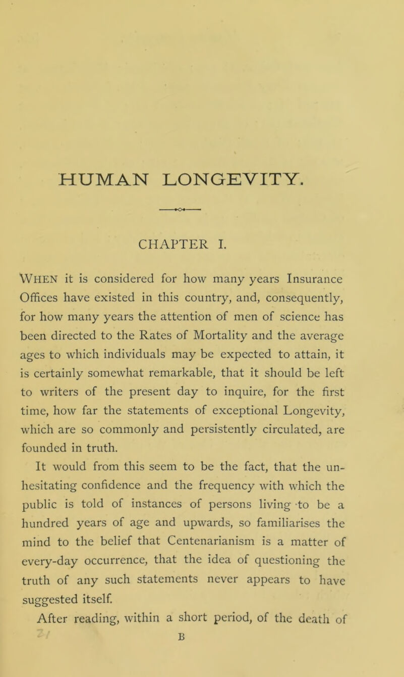 HUMAN LONGEVITY. CHAPTER I. WHEN it is considered for how many years Insurance Offices have existed in this country, and, consequently, for how many years the attention of men of science has been directed to the Rates of Mortality and the average ages to which individuals may be expected to attain, it is certainly somewhat remarkable, that it should be left to writers of the present day to inquire, for the first time, how far the statements of exceptional Longevity, which are so commonly and persistently circulated, are founded in truth. It would from this seem to be the fact, that the un- hesitating confidence and the frequency with which the public is told of instances of persons living to be a hundred years of age and upwards, so familiarises the mind to the belief that Centenarianism is a matter of every-day occurrence, that the idea of questioning the truth of any such statements never appears to have suggested itself. After reading, within a short period, of the death of B