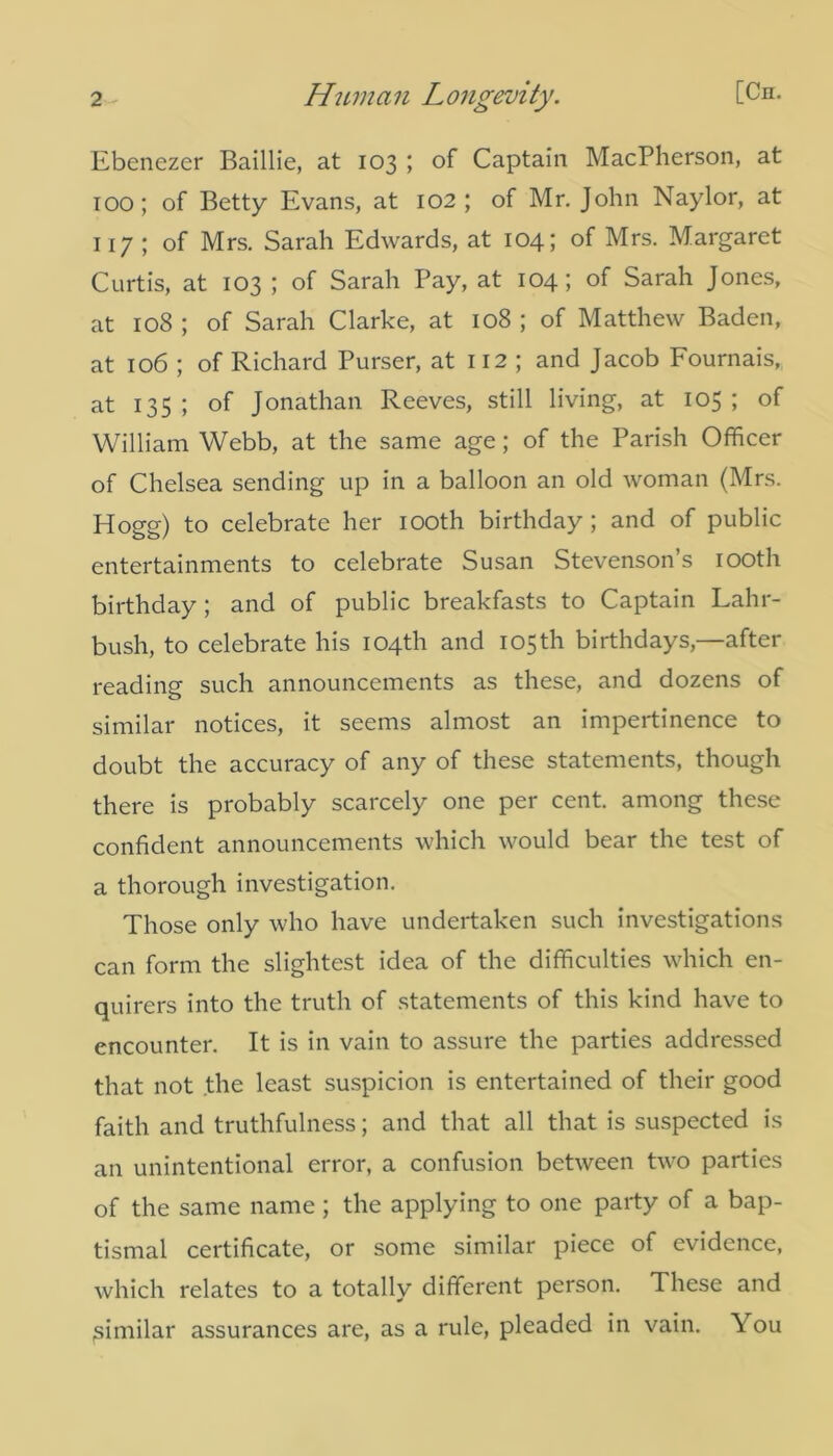 Ebenezer Baillie, at 103 ; of Captain MacPherson, at 100; of Betty Evans, at 102; of Mr. John Naylor, at 117 ; of Mrs. Sarah Edwards, at 104; of Mrs. Margaret Curtis, at 103 ; of Sarah Pay, at 104; of Sarah Jones, at 108 ; of Sarah Clarke, at 108 ; of Matthew Baden, at 106 ; of Richard Purser, at 112 ; and Jacob Fournais, at 135 ; of Jonathan Reeves, still living, at 105 ; of William Webb, at the same age; of the Parish Officer of Chelsea sending up in a balloon an old woman (Mrs. Hogg) to celebrate her 100th birthday ; and of public entertainments to celebrate Susan Stevenson’s 100th birthday ; and of public breakfasts to Captain Lahr- bush, to celebrate his 104th and 105th birthdays,—after reading such announcements as these, and dozens of similar notices, it seems almost an impertinence to doubt the accuracy of any of these statements, though there is probably scarcely one per cent, among these confident announcements which would bear the test of a thorough investigation. Those only who have undertaken such investigations can form the slightest idea of the difficulties which en- quirers into the truth of statements of this kind have to encounter. It is in vain to assure the parties addressed that not the least suspicion is entertained of their good faith and truthfulness; and that all that is suspected is an unintentional error, a confusion between two parties of the same name ; the applying to one party of a bap- tismal certificate, or some similar piece of evidence, which relates to a totally different person. These and similar assurances are, as a rule, pleaded in vain. You