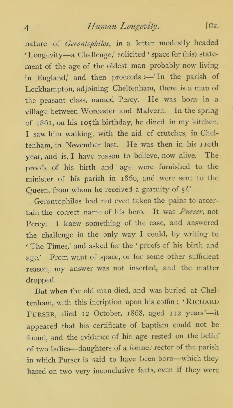 nature of Gerontophilos, in a letter modestly headed ‘ Longevity—a Challenge,’ solicited ‘ space for (his) state- ment of the age of the oldest man probably now living in England,’ and then proceeds :—‘ In the parish of Leckhampton, adjoining Cheltenham, there is a man of the peasant class, named Percy. He was born in a village between Worcester and Malvern. In the spring of 1861, on his 105th birthday, he dined in my kitchen. I saw him walking, with the aid of crutches, in Chel- tenham, in November last. He was then in his noth year, and is, I have reason to believe, now alive. The proofs of his birth and age were furnished to the minister of his parish in i860, and were sent to the Queen, from whom he received a gratuity of 5/.’ Gerontophilos had not even taken the pains to ascer- tain the correct name of his hero. It was Purser, not Percy. I knew something of the case, and answered the challenge in the only way I could, by writing to ‘ The Times,’ and asked for the ‘ proofs of his birth and age.’ From want of space, or for some other sufficient reason, my answer was not inserted, and the matter dropped. But when the old man died, and was buried at Chel- tenham, with this incription upon his coffin : ‘ Richard PURSER, died 12 October, 1868, aged 112 years’—it appeared that his certificate of baptism could not be found, and the evidence of his . age rested on the belief of two ladies—daughters of a former rector of the parish in which Purser is said to have been born—which they based on two very inconclusive facts, even if they were