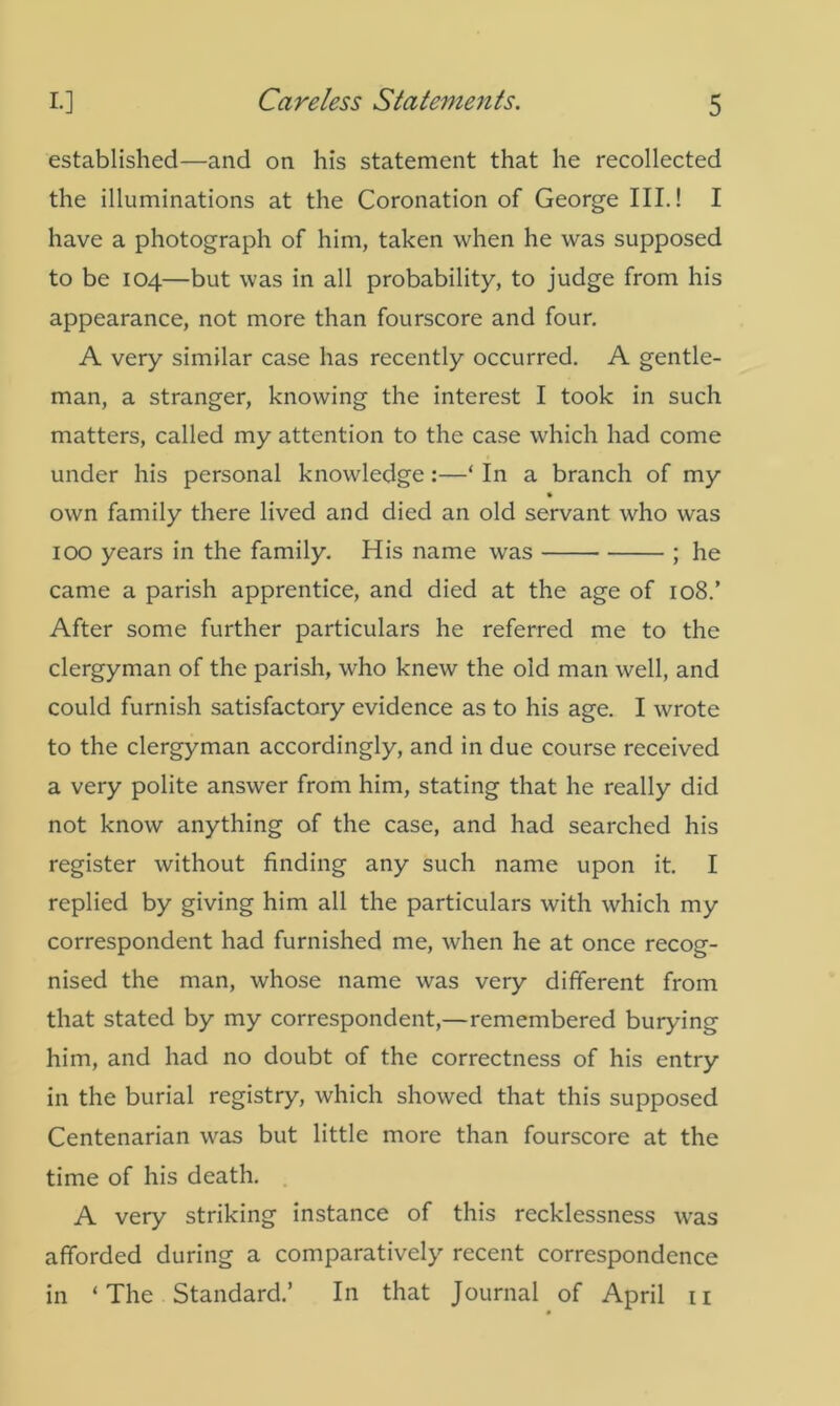 established—and on his statement that he recollected the illuminations at the Coronation of George III.! I have a photograph of him, taken when he was supposed to be 104—but was in all probability, to judge from his appearance, not more than fourscore and four. A very similar case has recently occurred. A gentle- man, a stranger, knowing the interest I took in such matters, called my attention to the case which had come under his personal knowledge:—* In a branch of my » own family there lived and died an old servant who was 100 years in the family. His name was ; he came a parish apprentice, and died at the age of 108.’ After some further particulars he referred me to the clergyman of the parish, who knew the old man well, and could furnish satisfactory evidence as to his age. I wrote to the clergyman accordingly, and in due course received a very polite answer from him, stating that he really did not know anything of the case, and had searched his register without finding any such name upon it. I replied by giving him all the particulars with which my correspondent had furnished me, when he at once recog- nised the man, whose name was very different from that stated by my correspondent,—remembered burying him, and had no doubt of the correctness of his entry in the burial registry, which showed that this supposed Centenarian was but little more than fourscore at the time of his death. A very striking instance of this recklessness was afforded during a comparatively recent correspondence in ‘The Standard.’ In that Journal of April 11