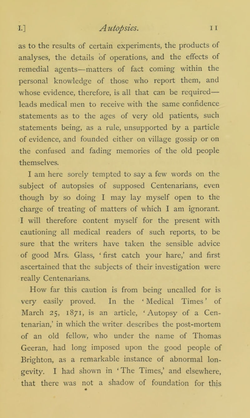 as to the results of certain experiments, the products of analyses, the details of operations, and the effects of remedial agents—matters of fact coming within the personal knowledge of those who report them, and whose evidence, therefore, is all that can be required— leads medical men to receive with the same confidence statements as to the ages of very old patients, such statements being, as a rule, unsupported by a particle of evidence, and founded either on village gossip or on the confused and fading memories of the old people themselves. I am here sorely tempted to say a few words on the subject of autopsies of supposed Centenarians, even though by so doing I may lay myself open to the charge of treating of matters of which I am ignorant. I will therefore content myself for the present with cautioning all medical readers of such reports, to be sure that the writers have taken the sensible advice of good Mrs. Glass, ‘first catch your hare,’ and first ascertained that the subjects of their investigation were really Centenarians. How far this caution is from being uncalled for is very easily proved. In the ‘ Medical Times ’ of March 25, 1871, is an article, ‘Autopsy of a Cen- tenarian,’ in which the writer describes the post-mortem of an old fellow, who under the name of Thomas Geeran, had long imposed upon the good people of Brighton, as a remarkable instance of abnormal lon- gevity. I had shown in ‘ The Times,’ and elsewhere, that there was not a shadow of foundation for this