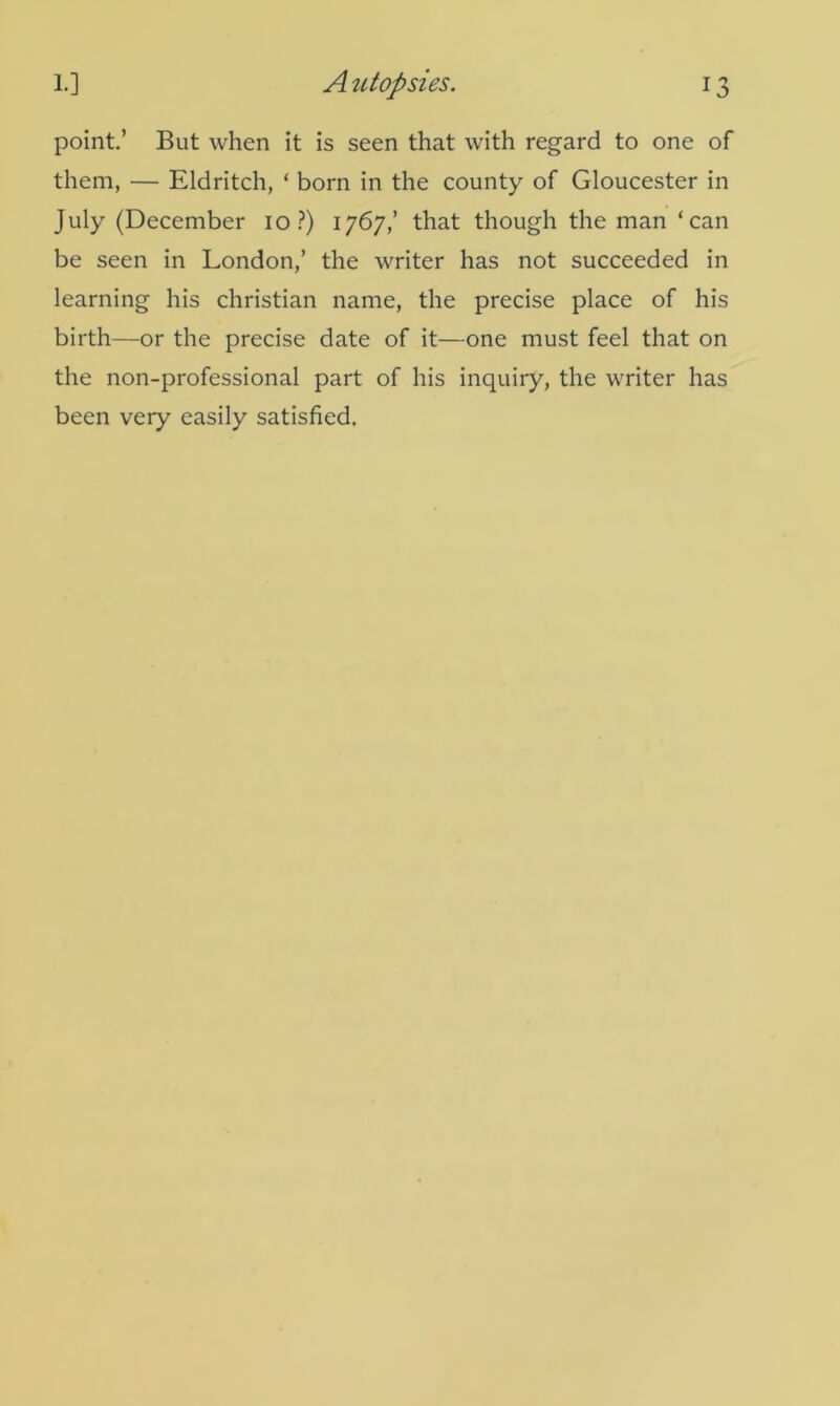 point.’ But when it is seen that with regard to one of them, — Eldritch, ‘ born in the county of Gloucester in July (December io ?) 1767,’ that though the man ‘can be seen in London,’ the writer has not succeeded in learning his Christian name, the precise place of his birth—or the precise date of it—one must feel that on the non-professional part of his inquiry, the writer has been very easily satisfied.