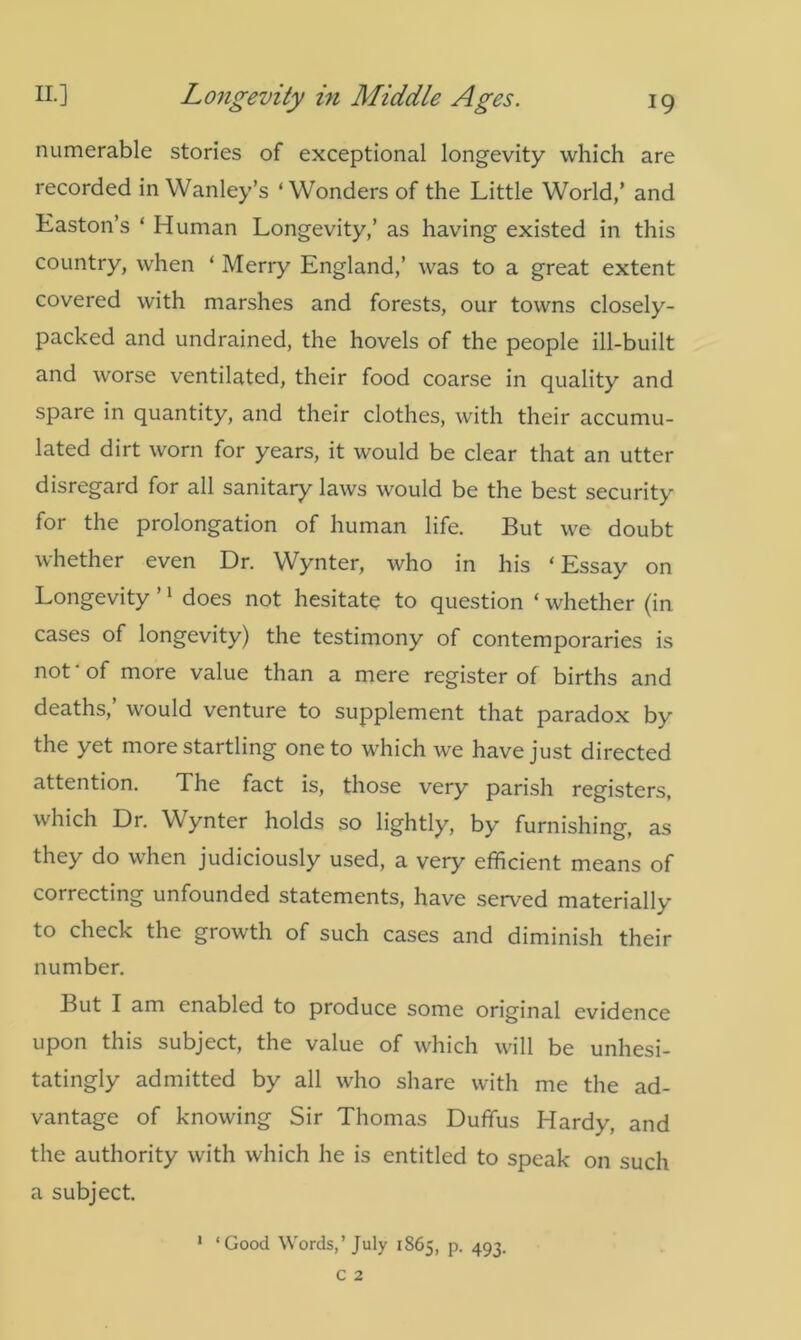 numerable stories of exceptional longevity which are recorded in Wanley’s ‘Wonders of the Little World/ and Easton’s * Human Longevity,’ as having existed in this country, when ‘ Merry England,’ was to a great extent covered with marshes and forests, our towns closely- packed and undrained, the hovels of the people ill-built and worse ventilated, their food coarse in quality and spare in quantity, and their clothes, with their accumu- lated dirt worn for years, it would be clear that an utter disregard for all sanitary laws would be the best security for the prolongation of human life. But we doubt whether even Dr. Wynter, who in his ‘ Essay on Longevity ’1 does not hesitate to question ‘ whether (in cases of longevity) the testimony of contemporaries is not ‘ of more value than a mere register of births and deaths,’ would venture to supplement that paradox by the yet more startling one to which we have just directed attention. The fact is, those very parish registers, which Dr. Wynter holds so lightly, by furnishing, as they do when judiciously used, a very efficient means of correcting unfounded statements, have served materially to check the growth of such cases and diminish their number. But I am enabled to produce some original evidence upon this subject, the value of which will be unhesi- tatingly admitted by all who share with me the ad- vantage of knowing Sir Thomas Duffus Hardy, and the authority with which he is entitled to speak on such a subject. 1 ‘Good Words,’July 1865, p. 493. c 2