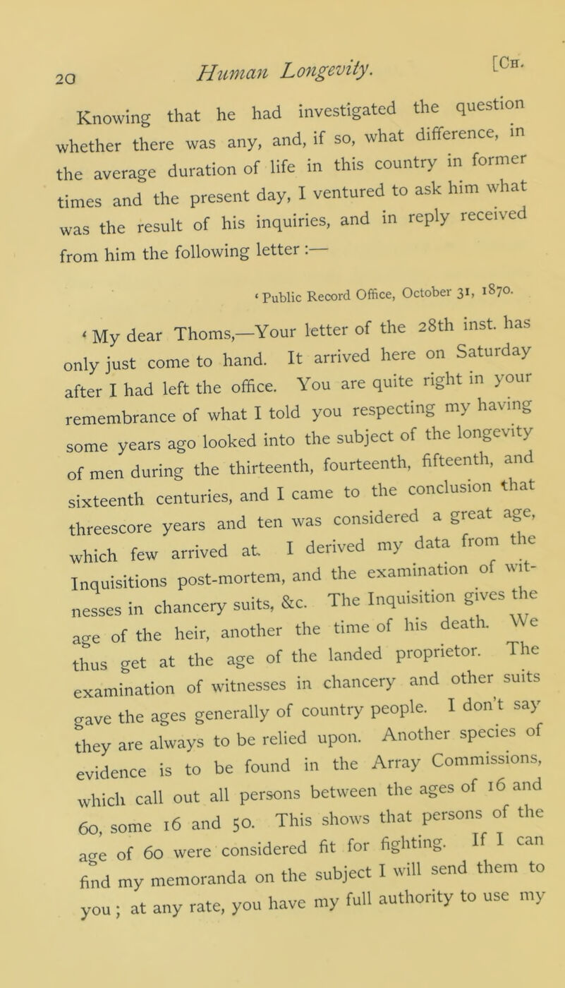 Knowing that he had investigated the question whether there was any, and, if so, what difference, in the average duration of life in this country in former times and the present day, I ventured to ask him what was the result of his inquiries, and in reply rece.ved from him the following letter ‘Public Record Office, October 31, 1870. < My dear ThomsYour letter of the 28th mst. has only just come to hand. It arrived here on Saturday after I had left the office. You are quite right in your remembrance of what I told you respecting m\ ha\ni0 some years ago looked into the subject of the longevity of men during the thirteenth, fourteenth, fifteenth, and sixteenth centuries, and I came to the conclusion that threescore years and ten was considered a great age. which few arrived at I derived my data from the Inquisitions post-mortem, and the examination of wit- nesses in chancery suits, &c. The Inquisition gives the a„e of the heir, another the time of his death. \\ e thus get at the age of the landed proprietor. The examination of witnesses in chancery and other suits crave the ages generally of country people. I don’t say they are always to be relied upon. Another species of evidence is to be found in the Array Commissions, which call out all persons between the ages of 16 and 60, some 16 and 50. This shows that persons of the ane of 60 were considered fit for fighting. find my memoranda on the subject I will send them to you; at any rate, you have my full authority to use my