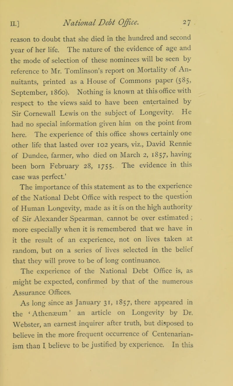 reason to doubt that she died in the hundred and second year of her life. The nature of the evidence of age and the mode of selection of these nominees will be seen by reference to Mr. Tomlinson’s report on Mortality of An- nuitants, printed as a House of Commons paper (5^5) September, i860). Nothing is known at this office with respect to the views said to have been entertained by Sir Cornewall Lewis on the subject of Longevity. He had no special information given him on the point from here. The experience of this office shows certainly one other life that lasted over 102 years, viz., David Rennie of Dundee, farmer, who died on March 2, 1857, having been born February 28, 1755- The evidence in this case was perfect.’ The importance of this statement as to the experience of the National Debt Office with respect to the question of Human Longevity, made as it is on the high authority of Sir Alexander Spearman, cannot be over estimated ; more especially when it is remembered that we have in it the result of an experience, not on lives taken at random, but on a series of lives selected in the belief that they will prove to be of long continuance. The experience of the National Debt Office is, as might be expected, confirmed by that of the numerous Assurance Offices. As long since as January 31, 1857, there appeared in the ‘ Athenaeum ’ an article on Longevity by Dr. Webster, an earnest inquirer after truth, but disposed to believe in the more frequent occurrence of Centenarian- ism than I believe to be justified by experience. In this