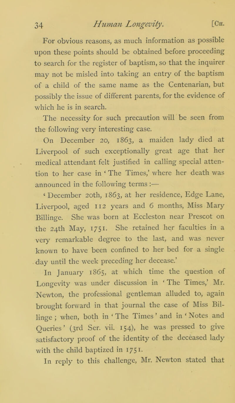 For obvious reasons, as much information as possible upon these points should be obtained before proceeding to search for the register of baptism, so that the inquirer may not be misled into taking an entry of the baptism of a child of the same name as the Centenarian, but possibly the issue of different parents, for the evidence of which he is in search. The necessity for such precaution will be seen from the following very interesting case. On December 20, 1863, a maiden lady died at Liverpool of such exceptionally great age that her medical attendant felt justified in calling special atten- tion to her case in ‘ The Times,’ where her death was announced in the following terms :— ‘December 20th, 1863, at her residence, Edge Lane, Liverpool, aged 112 years and 6 months, Miss Mary Billinge. She was born at Eccleston near Prescot on the 24th May, 1751. She retained her faculties in a very remarkable degree to the last, and was never known to have been confined to her bed for a single day until the week preceding her decease.’ In January 1865, at which time the question of Longevity was under discussion in ‘ The Times,’ Mr. Newton, the professional gentleman alluded to, again brought forward in that journal the case of Miss Bil- linge ; when, both in ‘ The Times ’ and in * Notes and Queries’ (3rd Ser. vii. 154), he was pressed to give satisfactory proof of the identity of the deceased lady with the child baptized in 1751. In reply to this challenge, Mr. Newton stated that