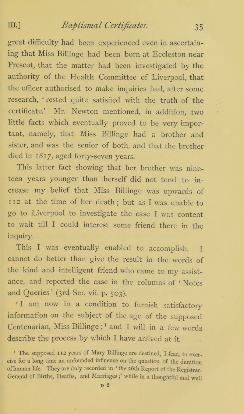 great difficulty had been experienced even in ascertain- ing that Miss Billinge had been born at Eccleston near Prescot, that the matter had been investigated by the authority of the Health Committee of Liverpool, that the officer authorised to make inquiries had, after some research, ‘ rested quite satisfied with the truth of the certificate.’ Mr. Newton mentioned, in addition, two little facts which eventually proved to be very impor- tant, namely, that Miss Billinge had a brother and sister, and was the senior of both, and that the brother died in 1817, aged forty-seven years. This latter fact showing that her brother was nine- teen years younger than herself did not tend to in- crease my belief that Miss Billinge was upwards of 112 at the time of her death ; but as I was unable to go to Liverpool to investigate the case I was content to wait till I could interest some friend there in the inquiry. This I was eventually enabled to accomplish. I cannot do better than give the result in the words of the kind and intelligent friend who came to my assist- ance, and reported the case in the columns of ‘ Notes and Queries’ (3rd Ser. vii. p. 503). ‘I am now in a condition to furnish satisfactory information on the subject of the age of the supposed Centenarian, Miss Billinge ;1 and I will in a few words describe the process by wffiich I have arrived at it. 1 The supposed 112 years of Mary Billinge are destined, I fear, to exer- cise for a long time an unfounded influence on the question of the duration of human life. They are duly recorded in ‘ the 26th Report of the Registrar- General of Births, Deaths, and Marriageswhile in a thoughtful and well