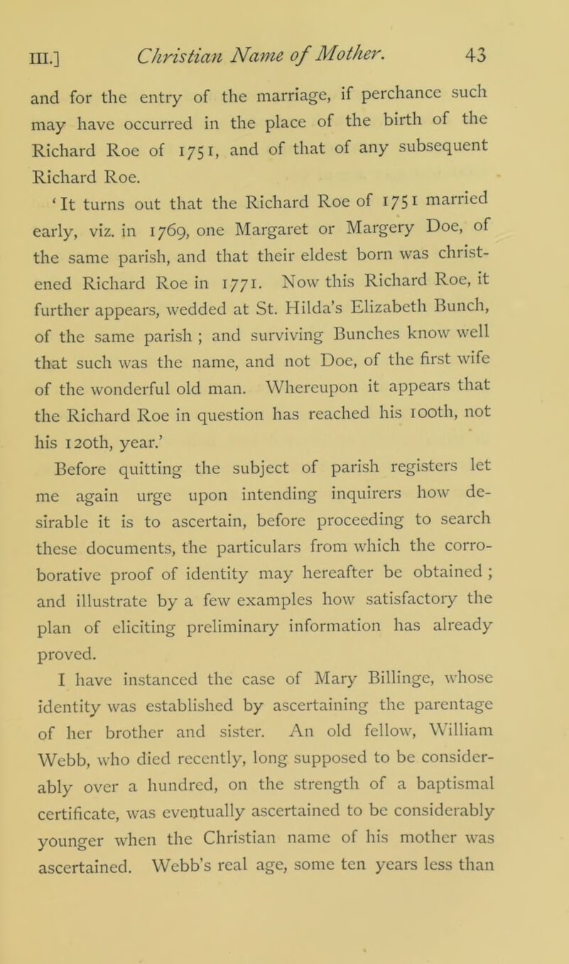 and for the entry of the marriage, if perchance such may have occurred in the place of the birth of the Richard Roe of 1751, and of that of any subsequent Richard Roe. ‘It turns out that the Richard Roe of 175 1 marked early, viz. in 1769, one Margaret or Margery Doe, of the same parish, and that their eldest born was christ- ened Richard Roe in 1771 • Now this Richard Roe, it further appears, wedded at St. Hilda’s Elizabeth Bunch, of the same parish ; and surviving Bunches know well that such was the name, and not Doe, of the first wife of the wonderful old man. Whereupon it appears that the Richard Roe in question has reached his 100th, not his 120th, year.’ Before quitting the subject of parish registers let me again urge upon intending inquirers how de- sirable it is to ascertain, before proceeding to search these documents, the particulars from which the corro- borative proof of identity may hereafter be obtained ; and illustrate by a few examples how satisfactory the plan of eliciting preliminary information has already proved. I have instanced the case of Mary Billinge, whose identity was established by ascertaining the parentage of her brother and sister. An old fellow, William Webb, who died recently, long supposed to be consider- ably over a hundred, on the strength of a baptismal certificate, was eventually ascertained to be considerably younger when the Christian name of his mother was ascertained. Webb’s real age, some ten years less than