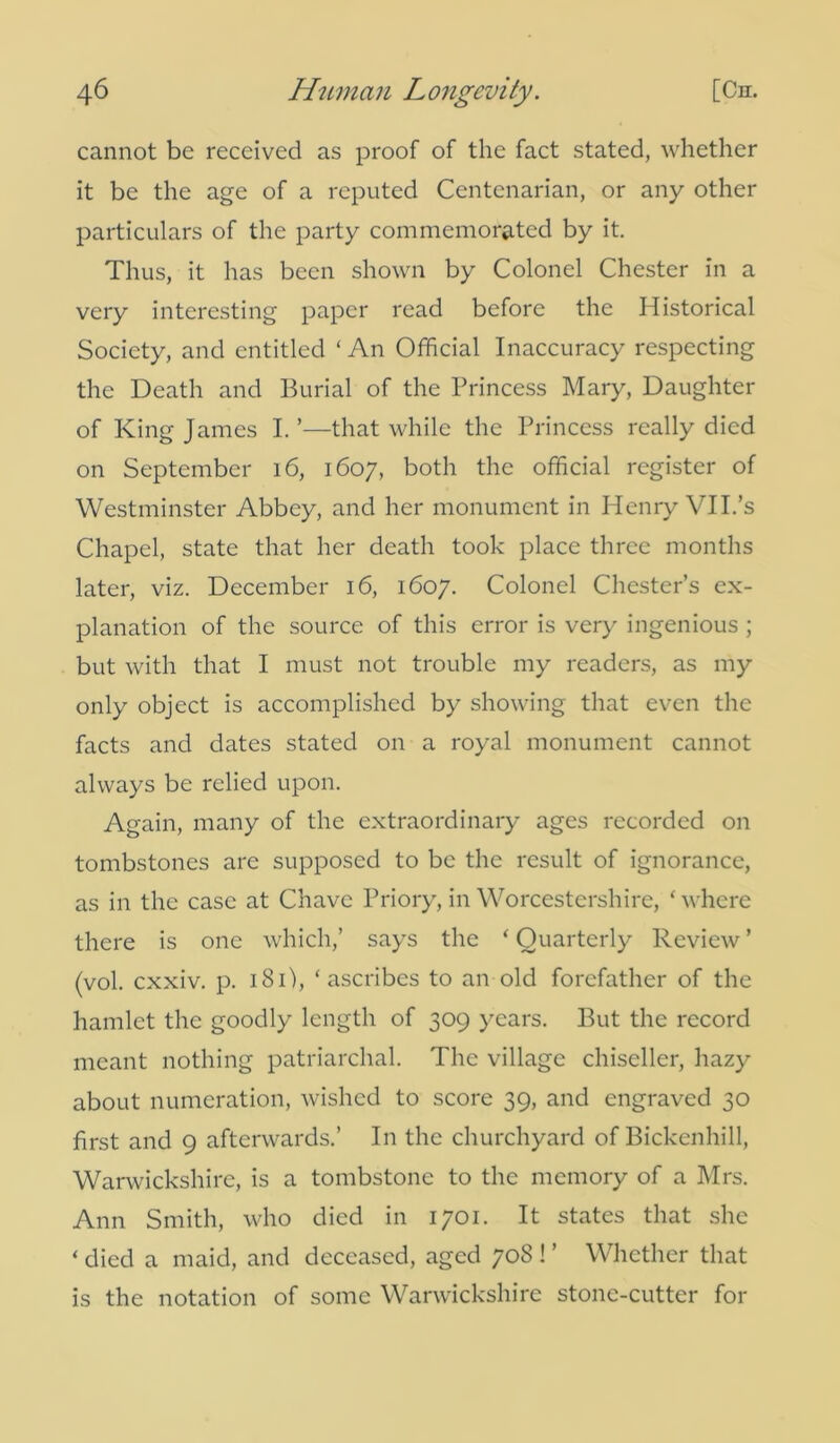 cannot be received as proof of the fact stated, whether it be the age of a reputed Centenarian, or any other particulars of the party commemorated by it. Thus, it has been shown by Colonel Chester in a very interesting paper read before the Historical Society, and entitled ‘ An Official Inaccuracy respecting the Death and Burial of the Princess Mary, Daughter of King James I. ’—that while the Princess really died on September 16, 1607, both the official register of Westminster Abbey, and her monument in Henry VII.’s Chapel, state that her death took place three months later, viz. December 16, 1607. Colonel Chester’s ex- planation of the source of this error is very ingenious ; but with that I must not trouble my readers, as my only object is accomplished by showing that even the facts and dates stated on a royal monument cannot always be relied upon. Again, many of the extraordinary ages recorded on tombstones are supposed to be the result of ignorance, as in the case at Chave Priory, in Worcestershire, ‘ where there is one which,’ says the ‘ Quarterly Review ’ (vol. exxiv. p. 181), ‘ascribes to an old forefather of the hamlet the goodly length of 309 years. But the record meant nothing patriarchal. The village chiseller, hazy about numeration, wished to score 39, and engraved 30 first and 9 afterwards.’ In the churchyard of Bickcnhill, Warwickshire, is a tombstone to the memory of a Mrs. Ann Smith, who died in 1701. It states that she ‘ died a maid, and deceased, aged 708 ! ’ Whether that is the notation of some Warwickshire stone-cutter for