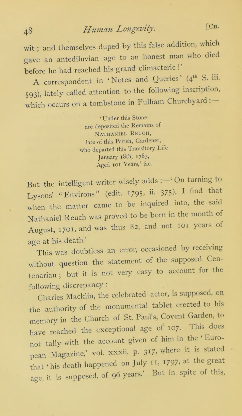 wit ; and themselves duped by this false addition, uhich gave an antediluvian age to an honest man who died before he had reached his grand climacteric ! A correspondent in ‘Notes and Queries’ (4th S. hi. 593), lately called attention to the following inscription, which occurs on a tombstone in Fulham Churchyard:— ‘ Under this Stone are deposited the Remains of Nathaniel Reuch, late of this Parish, Gardener, who departed this Transitory Life January 18 th, 1783, Aged 101 Years,’ &c. But the intelligent writer wisely adds ‘ On turning to Lysons’ “Environs” (edit. 1795, 375), 1 find that when the matter came to be inquired into, the said Nathaniel Reuch was proved to be born in the month of August, 1701, and was thus 82, and not 101 years of age at his death. This was doubtless an error, occasioned by receiving without question the statement of the supposed Cen- tenarian ; but it is not very easy to account for the following discrepancy : Charles Macklin, the celebrated actor, is supposed, on the authority of the monumental tablet erected to his memory in the Church of St. Paul’s, Covent Garden, to have reached the exceptional age of 107. This does not tally with the account given of him in.the ‘Euro- pean Magazine,’ vol. xxxii. p. 317, where it is stated that ‘his death happened on July n, 1797, at the great age, it is supposed, of 96 years.’ But in spite of this,