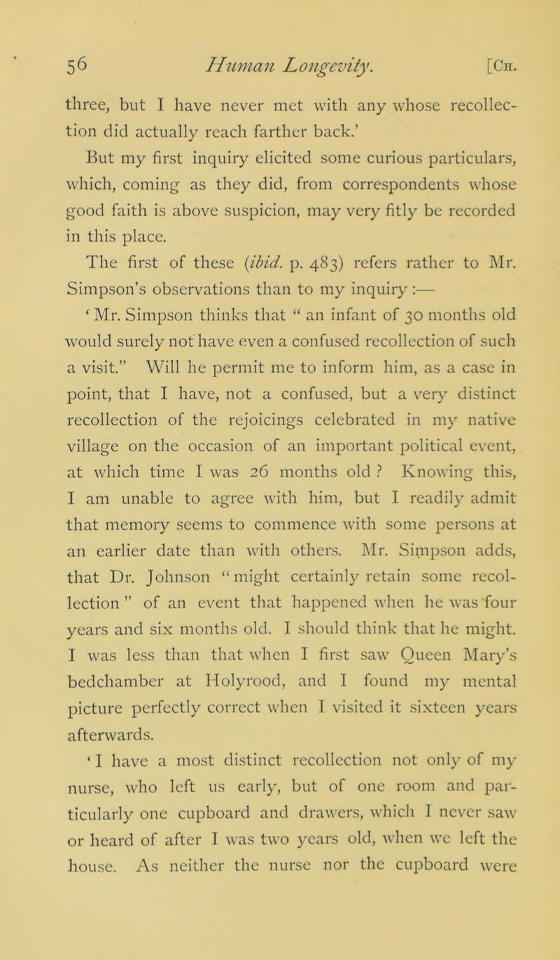 three, but I have never met with any whose recollec- tion did actually reach farther back.’ But my first inquiry elicited some curious particulars, which, coming as they did, from correspondents whose good faith is above suspicion, may very fitly be recorded in this place. The first of these (ibid. p. 483) refers rather to Mr. Simpson’s observations than to my inquiry:— * Mr. Simpson thinks that “ an infant of 30 months old would surely not have even a confused recollection of such a visit.” Will he permit me to inform him, as a case in point, that I have, not a confused, but a very distinct recollection of the rejoicings celebrated in my native village on the occasion of an important political event, at which time I was 26 months old ? Knowing this, I am unable to agree with him, but I readily admit that memory seems to commence with some persons at an earlier date than with others. Mr. Simpson adds, that Dr. Johnson “might certainly retain some recol- lection” of an event that happened when he was four years and six months old. I should think that he might. I was less than that when I first saw Queen Mary’s bedchamber at Holyrood, and I found my mental picture perfectly correct when I visited it sixteen years afterwards. ‘ I have a most distinct recollection not only of my nurse, who left us early, but of one room and par- ticularly one cupboard and drawers, which I never saw or heard of after I was two years old, when we left the house. As neither the nurse nor the cupboard were