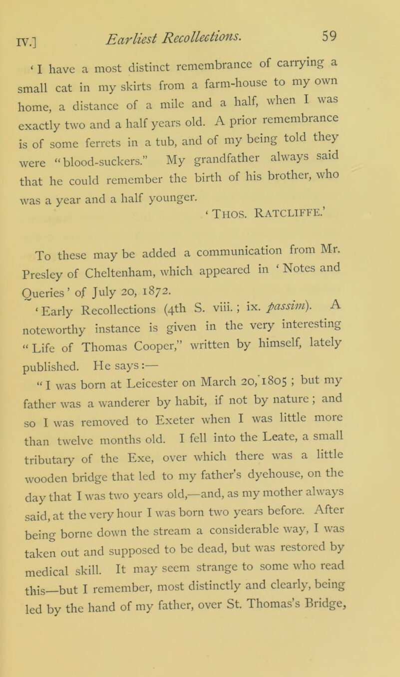 ‘ i have a most distinct remembrance of cairying a small cat in my skirts from a farm-house to my own home, a distance of a mile and a half, when I was exactly two and a half years old. A prior remembrance is of some ferrets in a tub, and of my being told they were “blood-suckers.” My grandfather always said that he could remember the birth of his brother, who was a year and a half younger. ‘Thos. Ratcliffe.’ To these may be added a communication from Mr. Presley of Cheltenham, which appeared in ‘ Notes and Queries’ of July 20, 1872. ‘ Early Recollections (4th S. viii. ; ix. passim). A noteworthy instance is given in the very interesting “ Life of Thomas Cooper,” written by himself, lately published. He says:— “ I was born at Leicester on March 20, 1805 , but my father was a wanderer by habit, if not by nature, and so I was removed to Exeter when I was little more than twelve months old. I fell into the Leate, a small tributary of the Exe, over which there was a little wooden bridge that led to my father’s dyehouse, on the day that I was two years old,—and, as my mother always said, at the very hour I was born two years before. After being borne down the stream a considerable way, I was taken out and supposed to be dead, but was restored by medical skill. It may seem strange to some who read this__but I remember, most distinctly and clearly, being led by the hand of my father, over St. Thomas’s Bridge,