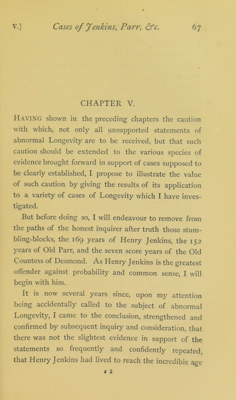 CHAPTER V. HAVING shown in the preceding chapters the caution with which, not only all unsupported statements of abnormal Longevity are to be received, but that such caution should be extended to the various species of evidence brought forward in support of cases supposed to be clearly established, I propose to illustrate the value of such caution by giving the results of its application to a variety of cases of Longevity which I have inves- tigated. But before doing so, I will endeavour to remove from the paths of the honest inquirer after truth those stum- bling-blocks, the 169 years of Henry Jenkins, the 152 years of Old Parr, and the seven score years of the Old Countess of Desmond. As Henry Jenkins is the greatest offender against probability and common sense, I will begin with him. It is now several years since, upon my attention being accidentally called to the subject of abnormal Longevity, I came to the conclusion, strengthened and confirmed by subsequent inquiry and consideration, that there was not the slightest evidence in support of the statements so frequently and confidently repeated that Henry Jenkins had lived to reach the incredible a-^e