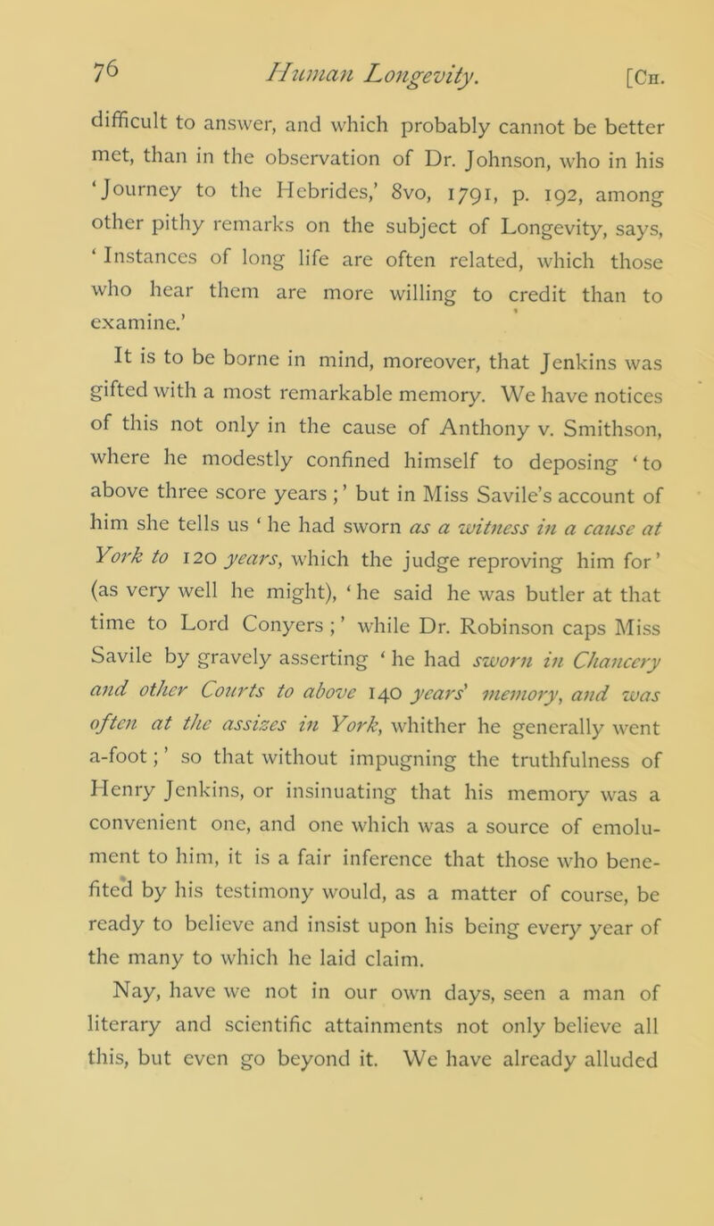 difficult to answer, and which probably cannot be better met, than in the observation of Dr. Johnson, who in his ‘Journey to the Hebrides,’ 8vo, 1791, p. 192, among other pithy remarks on the subject of Longevity, says, ‘ Instances of long life are often related, which those who hear them are more willing to credit than to examine.’ It is to be borne in mind, moreover, that Jenkins was gifted with a most remarkable memory. We have notices of this not only in the cause of Anthony v. Smithson, where he modestly confined himself to deposing ‘ to above three score years but in Miss Savile’s account of him she tells us ‘ he had sworn as a witness in a cause at York to 120 years, which the judge reproving him for’ (as very well he might), ‘ he said he was butler at that time to Lord Conyers ; ’ while Dr. Robinson caps Miss Savile by gravely asserting ‘ he had sworn in Chancery and other Courts to above 140 years' memory, and was often at ttic assizes in York, whither he generally went a-foot; ’ so that without impugning the truthfulness of Llenry Jenkins, or insinuating that his memory was a convenient one, and one which was a source of emolu- ment to him, it is a fair inference that those who bene- fited by his testimony would, as a matter of course, be ready to believe and insist upon his being every year of the many to which he laid claim. Nay, have we not in our own days, seen a man of literary and scientific attainments not only believe all this, but even go beyond it. We have already alluded