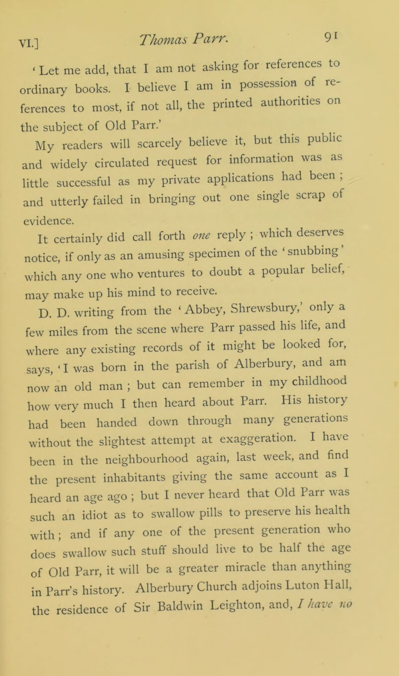 ‘ Let me add, that I am not asking for references to ordinary books. I believe I am in possession of re- ferences to most, if not all, the printed authorities on the subject of Old Parr.’ My readers will scarcely believe it, but this public and widely circulated request for information was as little successful as my private applications had been ; and utterly failed in bringing out one single scrap of evidence. It certainly did call forth one reply ; which deserves notice, if only as an amusing specimen of the ‘ snubbing ’ which any one who ventures to doubt a popular belief, may make up his mind to receive. D. D. writing from the ‘ Abbey, Shrewsbury,’ only a few miles from the scene where Parr passed his life, and where any existing records of it might be looked for, says, ‘ I was born in the parish of Alberbury, and am now an old man ; but can remember in my childhood how very much I then heard about Parr. His history had been handed down through many generations without the slightest attempt at exaggeration. I have been in the neighbourhood again, last week, and find the present inhabitants giving the same account as I heard an age ago ; but I never heard that Old Parr was such an idiot as to swallow pills to preserve his health with; and if any one of the present generation who does swallow such stuff should live to be half the age of Old Parr, it will be a greater miracle than anything in Parr’s history. Alberbury Church adjoins Luton Hall, the residence of Sir Baldwin Leighton, and, I have no