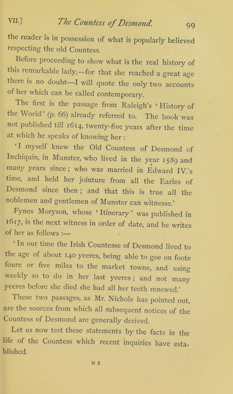 the reader is in possession of what is popularly believed lespecting the old Countess. Before proceeding to show what is the real history of this remarkable lady,—for that she reached a great age there is no doubt I will quote the only two accounts of hei which can be called contemporary. The first is the passage from Raleigh’s ‘ History of the World ’ (p. 66) already referred to. The book was not published till 1614, twenty-five years after the time at which he speaks of knowing her : ‘I myself knew the Old Countess of Desmond of Inchiquin, in Munster, who lived in the year 1589 and many years since; who was married in Edward IV.’s time, and held her jointure from all the Earles of Desmond since then; and that this is true all the noblemen and gentlemen of Munster can witnessed Fynes Moryson, whose ‘ Itinerary ’ was published in 1617, is the next witness in order of date, and he writes of her as follows :— ‘In our time the Irish Countesse of Desmond lived to the age of about 140 yeeres, being able to goe on foote foure or five miles to the market towne, and using weekly so to do in her last yeeres; and not many yeeres before she died she had all her teeth renewed.’ These two passages, as Mr. Nichols has pointed out, are the sources from which all subsequent notices of the Countess of Desmond are generally derived. Let us now test these statements by the facts in the life of the Countess which recent inquiries have esta- blished.