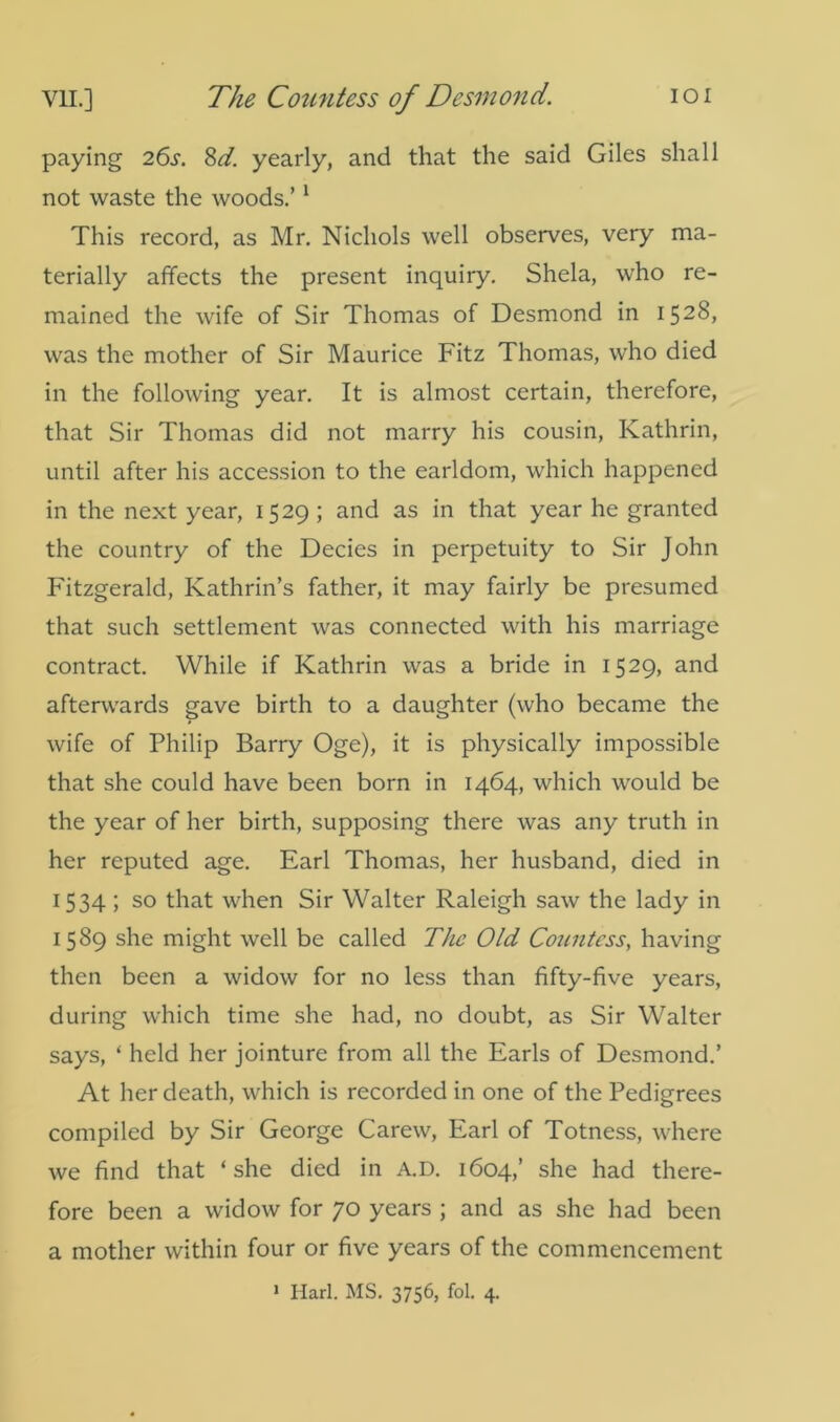 paying 26s. 8d. yearly, and that the said Giles shall not waste the woods.’1 This record, as Mr. Nichols well observes, very ma- terially affects the present inquiry. Shela, who re- mained the wife of Sir Thomas of Desmond in 1528, was the mother of Sir Maurice Fitz Thomas, who died in the following year. It is almost certain, therefore, that Sir Thomas did not marry his cousin, Kathrin, until after his accession to the earldom, which happened in the next year, 1529; and as in that year he granted the country of the Decies in perpetuity to Sir John Fitzgerald, Kathrin’s father, it may fairly be presumed that such settlement was connected with his marriage contract. While if Kathrin was a bride in 1529, and afterwards gave birth to a daughter (who became the wife of Philip Barry Oge), it is physically impossible that she could have been born in 1464, which would be the year of her birth, supposing there was any truth in her reputed age. Earl Thomas, her husband, died in 1534 ; so that when Sir Walter Raleigh saw the lady in 1589 she might well be called The Old Countess, having then been a widow for no less than fifty-five years, during which time she had, no doubt, as Sir Walter says, ‘ held her jointure from all the Earls of Desmond.’ At her death, which is recorded in one of the Pedigrees compiled by Sir George Carew, Earl of Totness, where we find that ‘she died in A.D. 1604,’ she had there- fore been a widow for 70 years ; and as she had been a mother within four or five years of the commencement