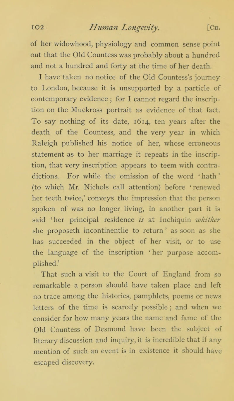 of her widowhood, physiology and common sense point out that the Old Countess was probably about a hundred and not a hundred and forty at the time of her death. I have taken no notice of the Old Countess’s journey to London, because it is unsupported by a particle of contemporary evidence ; for I cannot regard the inscrip- tion on the Muckross portrait as evidence of that fact. To say nothing of its date, 1614, ten years after the death of the Countess, and the very year in which Raleigh published his notice of her, whose erroneous statement as to her marriage it repeats in the inscrip- tion, that very inscription appears to teem with contra- dictions. For while the omission of the word ‘ hath ’ (to which Mr. Nichols call attention) before ‘renewed her teeth twice,’ conveys the impression that the person spoken of was no longer living, in another part it is said ‘ her principal residence is at Inchiquin whither she proposeth incontinentlie to return ’ as soon as she has succeeded in the object of her visit, or to use the language of the inscription ‘ her purpose accom- plished.’ That such a visit to the Court of England from so remarkable a person should have taken place and left no trace among the histories, pamphlets, poems or news letters of the time is scarcely possible ; and when we consider for how many years the name and fame of the Old Countess of Desmond have been the subject of literary discussion and inquiry, it is incredible that if any mention of such an event is in existence it should have escaped discovery.