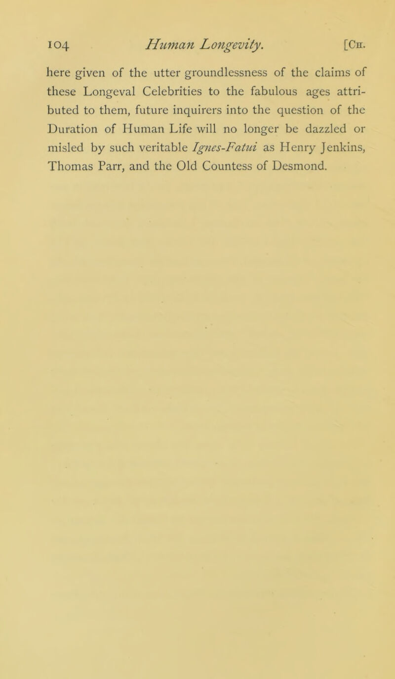 here given of the utter groundlessness of the claims of these Longeval Celebrities to the fabulous ages attri- buted to them, future inquirers into the question of the Duration of Human Life will no longer be dazzled or misled by such veritable Ignes-Fatui as Henry Jenkins, Thomas Parr, and the Old Countess of Desmond.