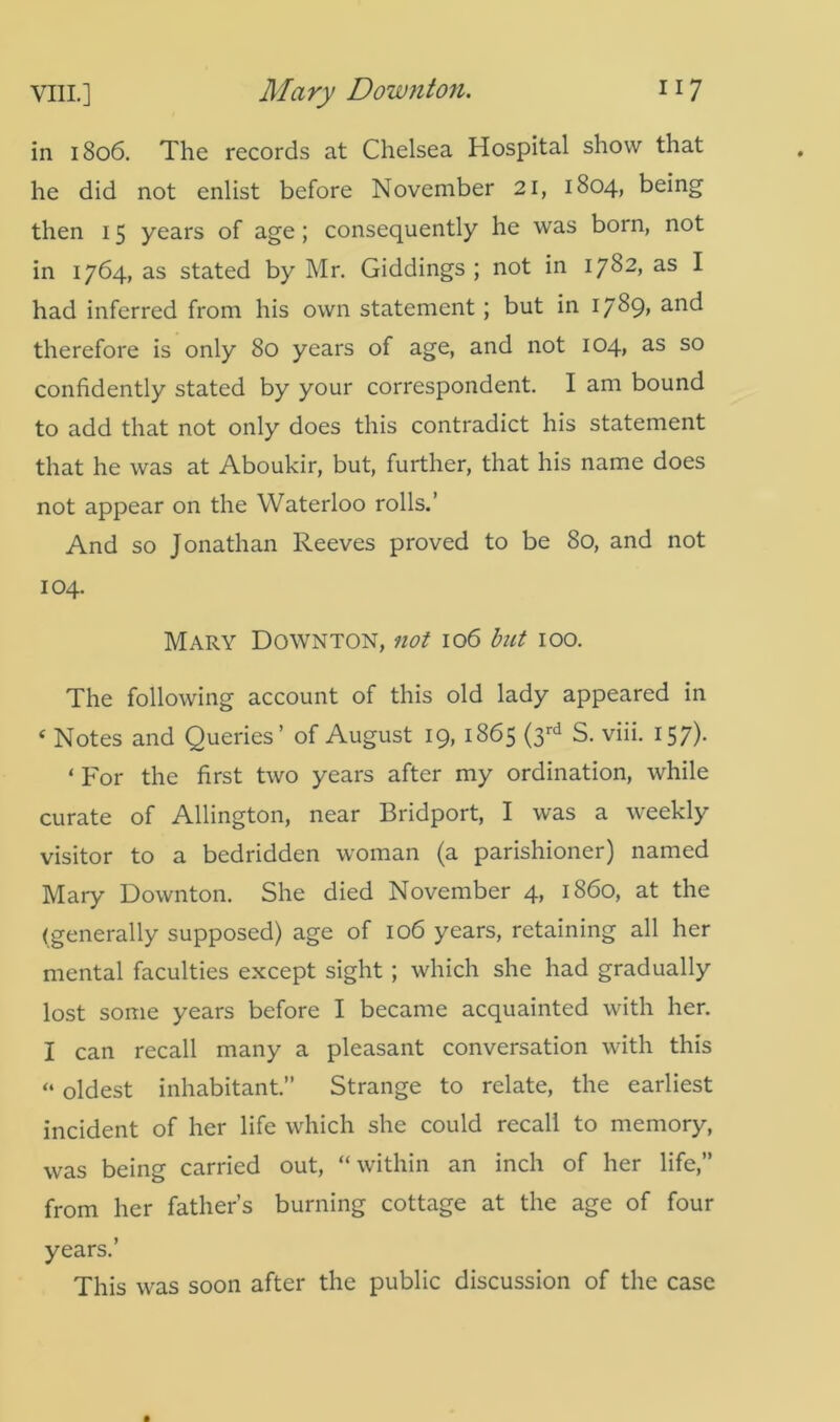 in 1806. The records at Chelsea Hospital show that he did not enlist before November 21, 1804, being then 15 years of age; consequently he was born, not in 1764, as stated by Mr. Giddings ; not in 1782, as I had inferred from his own statement ; but in 1789, and therefore is only 80 years of age, and not 104, as so confidently stated by your correspondent. I am bound to add that not only does this contradict his statement that he was at Aboukir, but, further, that his name does not appear on the Waterloo rolls.’ And so Jonathan Reeves proved to be 80, and not 104. Mary Downton, not 106 but 100. The following account of this old lady appeared in ‘ Notes and Queries’ of August 19, 1865 (3rd S. viii. 157). ‘ For the first two years after my ordination, while curate of Allington, near Bridport, I was a weekly visitor to a bedridden woman (a parishioner) named Mary Downton. She died November 4, i860, at the (generally supposed) age of 106 years, retaining all her mental faculties except sight ; which she had gradually lost some years before I became acquainted with her. I can recall many a pleasant conversation with this “ oldest inhabitant.” Strange to relate, the earliest incident of her life which she could recall to memory, was being carried out, “within an inch of her life,” from her father’s burning cottage at the age of four years.’ This was soon after the public discussion of the case