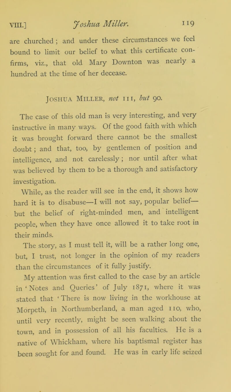 are churched ; and under these circumstances we feel bound to limit our belief to what this certificate con- firms, viz., that old Mary Downton was nearly a hundred at the time of her decease. Joshua Miller, not in, but 90. The case of this old man is very interesting, and very instructive in many ways. Of the good faith with which it was brought forward there cannot be the smallest doubt ; and that, too, by gentlemen of position and intelligence, and not carelessly ; nor until after what was believed by them to be a thorough and satisfactory investigation. While, as the reader will see in the end, it shows how hard it is to disabuse—I will not say, popular belief— but the belief of right-minded men, and intelligent people, when they have once allowed it to take root in their minds. The story, as I must tell it, will be a rather long one, but, I trust, not longer in the opinion of my readers than the circumstances of it fully justify. My attention was first called to the case by an article in ‘ Notes and Queries’ of July 1871, where it was stated that ‘ There is now living in the workhouse at Morpeth, in Northumberland, a man aged no, who, until very recently, might be seen walking about the town, and in possession of all his faculties. He is a native of Whickham, where his baptismal register has been sought for and found. He was in early life seized