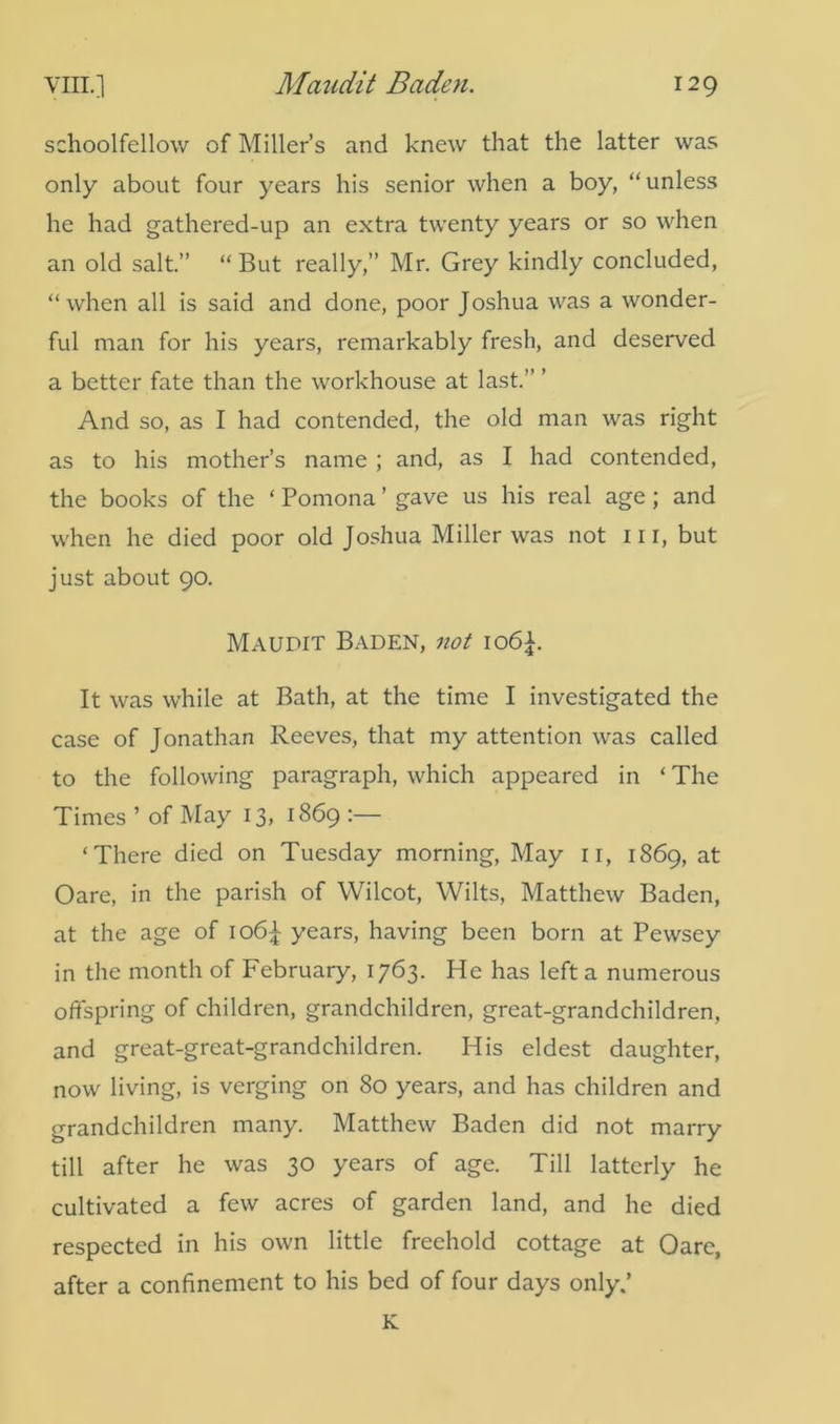 schoolfellow of Miller’s and knew that the latter was only about four years his senior when a boy, “unless he had gathered-up an extra twenty years or so when an old salt.” “ But really,” Mr. Grey kindly concluded, “when all is said and done, poor Joshua was a wonder- ful man for his years, remarkably fresh, and deserved a better fate than the workhouse at last.” ’ And so, as I had contended, the old man was right as to his mother’s name ; and, as I had contended, the books of the ‘ Pomona ’ gave us his real age; and when he died poor old Joshua Miller was not nr, but just about 90. Maudit Baden, not io6£. It was while at Bath, at the time I investigated the case of Jonathan Reeves, that my attention was called to the following paragraph, which appeared in ‘ The Times ’ of May 13, 1869 :— ‘There died on Tuesday morning, May n, 1869, at Oare, in the parish of Wilcot, Wilts, Matthew Baden, at the age of io6J- years, having been born at Pewsey in the month of February, 1763. He has left a numerous offspring of children, grandchildren, great-grandchildren, and great-great-grandchildren. His eldest daughter, now living, is verging on 80 years, and has children and grandchildren many. Matthew Baden did not marry till after he was 30 years of age. Till latterly he cultivated a few acres of garden land, and he died respected in his own little freehold cottage at Oare, after a confinement to his bed of four days only.’ K