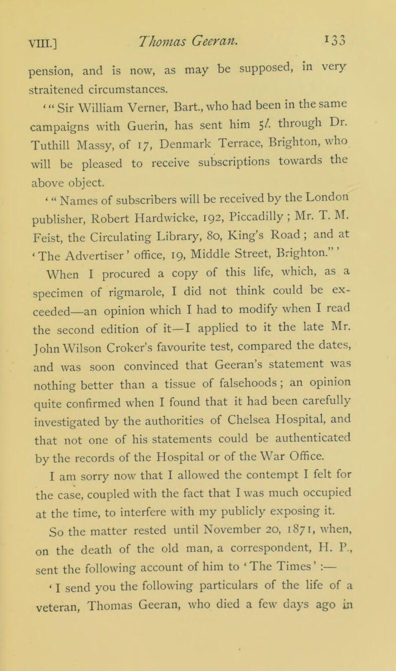 Thomas Geeran. T ^ * 1 O J pension, and is now, as may be supposed, in very straitened circumstances. * “ Sir William Verner, Bart., who had been in the same campaigns with Guerin, has sent him 5/. through Dr. Tuthill Massy, of 17, Denmark Terrace, Brighton, who will be pleased to receive subscriptions towards the above object. i “ Names of subscribers will be received by the London publisher, Robert Hardwicke, 192, Piccadilly ; Mr. T. M. Feist, the Circulating Library, 80, King’s Road ; and at ‘The Advertiser’ office, 19, Middle Street, Brighton.’” When I procured a copy of this life, which, as a specimen of rigmarole, I did not think could be ex- ceeded—an opinion which I had to modify when I read the second edition of it—I applied to it the late Mr. John Wilson Croker’s favourite test, compared the dates, and was soon convinced that Geeran s statement was nothing better than a tissue of falsehoods ; an opinion quite confirmed when I found that it had been carefully investigated by the authorities of Chelsea Hospital, and that not one of his statements could be authenticated by the records of the Hospital or of the War Office. I am sorry now that I allowed the contempt I felt for the case, coupled with the fact that I was much occupied at the time, to interfere with my publicly exposing it. So the matter rested until November 20, 1871, when, on the death of the old man, a correspondent, H. P., sent the following account of him to ‘The Times’ :— ‘ I send you the following particulars of the life of a veteran, Thomas Geeran, wffio died a few^ days ago in