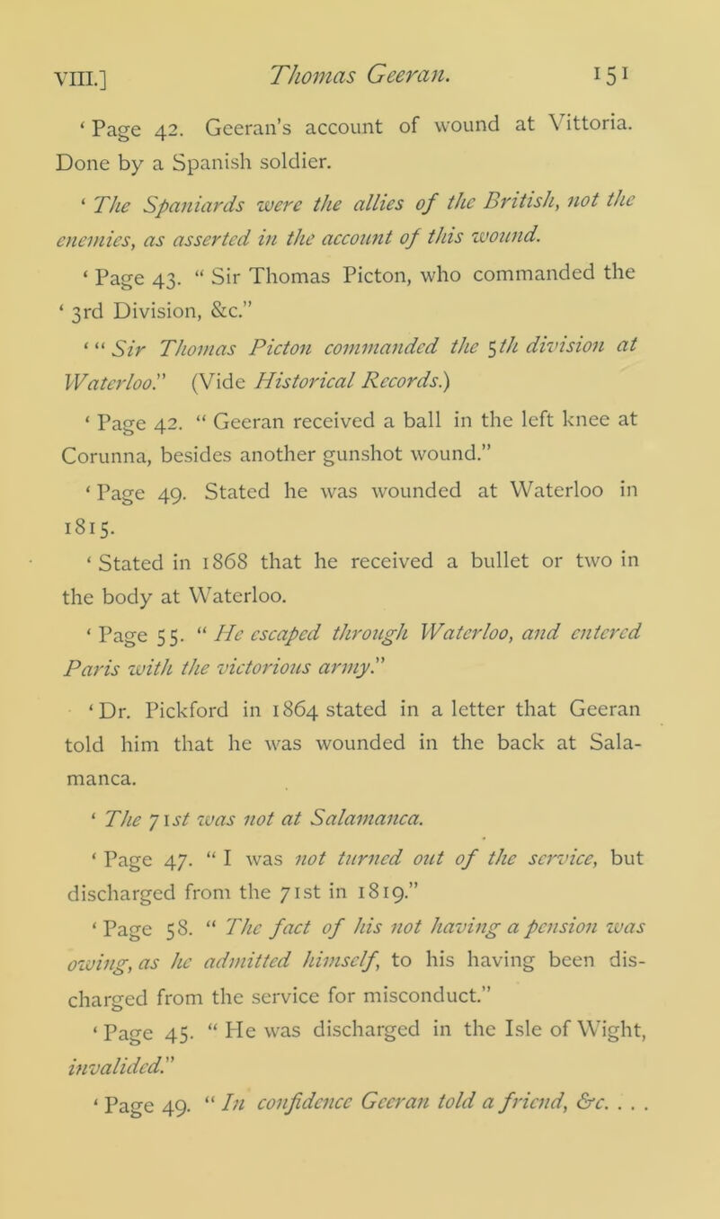 ‘Page 42. Geeran’s account of wound at \ ittoria. Done by a Spanish soldier. ‘ The Spaniards were the allies of the British, not the enemies, as asserted in the account of this wound. 1 Page 43. “ Sir Thomas Picton, who commanded the ‘ 3rd Division, &c.” ‘ “ Sir Thomas Picton commanded the 5 th division at Waterloo.” (Vide Historical Records.) ‘ Page 42. “ Geeran received a ball in the left knee at Corunna, besides another gunshot wound.” ‘ Page 49. Stated he was wounded at Waterloo in 1815. ‘Stated in 1868 that he received a bullet or two in the body at Waterloo. ‘Page 55. “ He escaped through Waterloo, and entered Paris with the victorious army. ‘Dr. Pickford in 1864 stated in a letter that Geeran told him that he was wounded in the back at Sala- manca. ‘ The 71 st was not at Salamanca. ‘ Page 47. “ I was not turned out of the service, but discharged from the 71st in 1819.” ‘ Page 58. “ The fact of his not having a pension zuas owing, as he admitted himself, to his having been dis- charged from the service for misconduct.” ‘ Page 45. “ He was discharged in the Isle of Wight, invalided ‘ Page 49. “ In confidence Geeran told a friend, &c. . . .