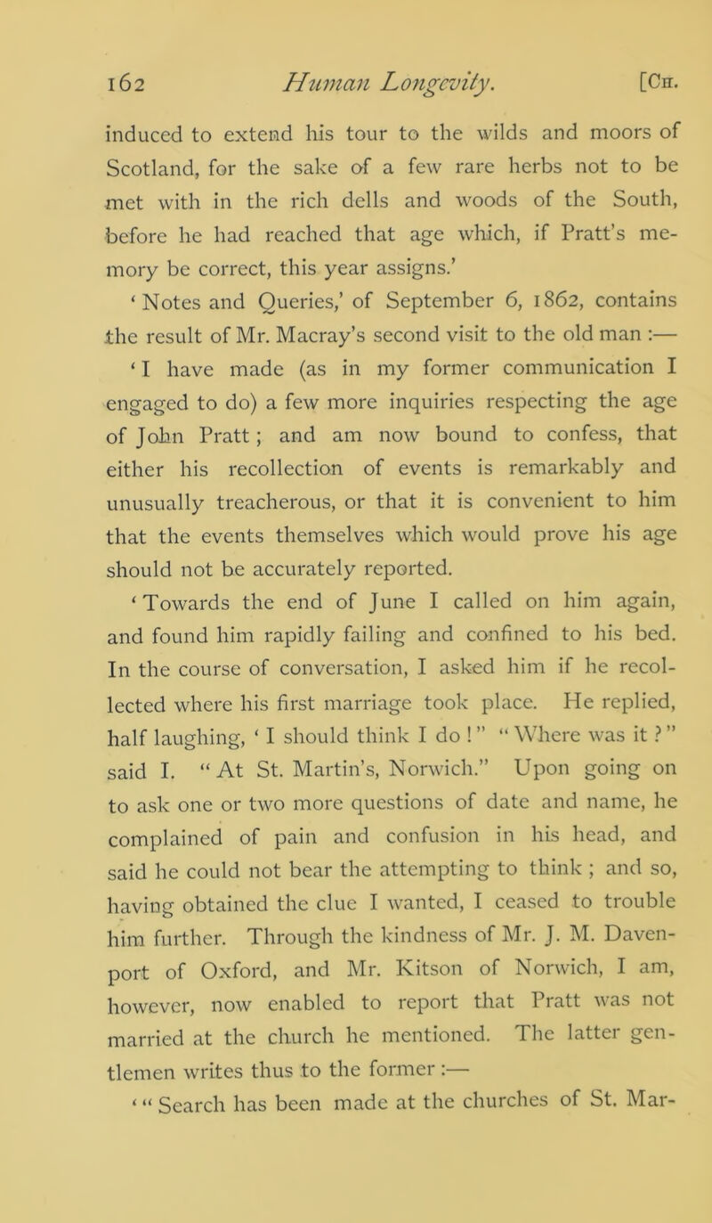 induced to extend his tour to the wilds and moors of Scotland, for the sake of a few rare herbs not to be met with in the rich dells and woods of the South, before he had reached that age which, if Pratt’s me- mory be correct, this year assigns.’ ‘Notes and Queries,’ of September 6, 1862, contains the result of Mr. Macray’s second visit to the old man :— ‘ I have made (as in my former communication I engaged to do) a few more inquiries respecting the age of John Pratt; and am now bound to confess, that either his recollection of events is remarkably and unusually treacherous, or that it is convenient to him that the events themselves which would prove his age should not be accurately reported. ‘Towards the end of June I called on him again, and found him rapidly failing and confined to his bed. In the course of conversation, I asked him if he recol- lected where his first marriage took place. He replied, half laughing, ‘ I should think Ido!” “ Where was it ? ” said I. “At St. Martin’s, Norwich.” Upon going on to ask one or two more questions of date and name, he complained of pain and confusion in his head, and said he could not bear the attempting to think ; and so, having obtained the clue I wanted, I ceased to trouble him further. Through the kindness of Mr. J. M. Daven- port of Oxford, and Mr. Kitson of Norwich, I am, however, now enabled to report that Pratt was not married at the church he mentioned. The latter gen- tlemen writes thus .to the former :— ‘ “ Search has been made at the churches of St. Mar-