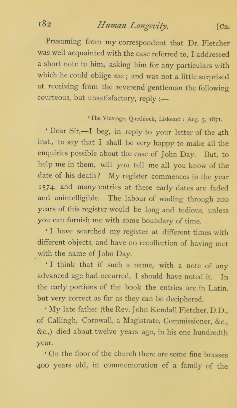 Presuming from my correspondent that Dr. Fletcher was well acquainted with the case referred to, I addressed a short note to him, asking him for any particulars with c e could oblige me ; and was not a little surprised at receiving from the reverend gentleman the following courteous, but unsatisfactory, reply :— ‘The Vicarage, Quethiock, Liskeard : Aug. 5, 1871. ‘ Dear Sir,—I beg, in reply to your letter of the 4th inst., to say that I shall be very happy to make all the enquiries possible about the case of John Day. But, to help me in them, will you tell me all you know of the date of his death ? My register commences in the year 1574, and many entries at these early dates are faded and unintelligible. The labour of wading through 200 years of this register would be long and tedious, unless you can furnish me with some boundary of time. ‘ I have searched my register at different times with different objects, and have no recollection of having met with the name of John Day. ‘ I think that if such a name, with a note of any advanced age had occurred, I should have noted it. In the early portions of the book the entries are in Latin, but very correct as far as they can be deciphered. ‘ My late father (the Rev. John Kendall Fletcher, D.D., of Callingh, Cornwall, a Magistrate, Commissioner, &c., &c.,) died about twelve years ago, in his one hundredth year. ‘ On the floor of the church there are some fine brasses 400 years old, in commemoration of a family of the