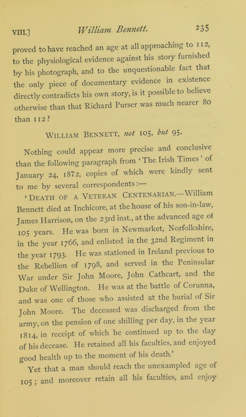 proved to have reached an age at all approaching to 11-, to the physiological evidence against his story furnished by his photograph, and to the unquestionable fact that the only piece of documentary evidence in existence directly contradicts his own story, is it possible to believe otherwise than that Richard Purser was much nearer 80 than 112 ? William Bennett, not 105, but 95. Nothing could appear more precise and conclusive than the following paragraph from ‘The Irish Times’ of January 24, i872, copies of which were kindly sent to me by several correspondents: ‘ Death of a Veteran Centenarian. William Bennett died at Inchicore, at the house of his son-in-law, James Harrison, on the 23rd inst, at the advanced age of 105 years. He was born in Newmarket, Norfolkshire, in the year 1766, and enlisted in the 32nd Regiment in the year 1793. He was stationed in Ireland previous to the Rebellion of I798> and served in the Peninsular War under Sir John Moore, John Cathcart, and the Duke of Wellington. He was at the battle of Coiunna, and was one of those who assisted at the burial of Sir John Moore. The deceased was discharged from the army, on the pension of one shilling per day, in the ) car 1814, in receipt of which he continued up to the day of his decease. He retained all his faculties, and enjoyed good health up to the moment of his death.’ & Yet that a man should reach the unexampled age of 105 ; and moreover retain all his faculties, and enjoy