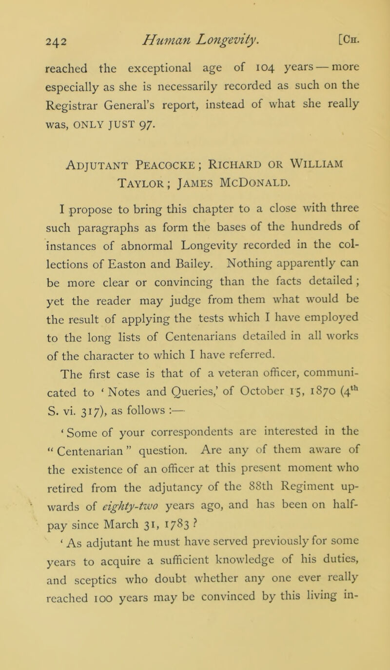 reached the exceptional age of 104 years — more especially as she is necessarily recorded as such on the Registrar General’s report, instead of what she really was, ONLY JUST 97. Adjutant Peacocke ; Richard or William Taylor ; James McDonald. I propose to bring this chapter to a close with three such paragraphs as form the bases of the hundreds of instances of abnormal Longevity recorded in the col- lections of Easton and Bailey. Nothing apparently can be more clear or convincing than the facts detailed ; yet the reader may judge from them what would be the result of applying the tests which I have employed to the long lists of Centenarians detailed in all works of the character to which I have referred. The first case is that of a veteran officer, communi- cated to ‘ Notes and Queries,’ of October 15, 1870 (4th S. vi. 317), as follows :— ‘ Some of your correspondents are interested in the “ Centenarian ” question. Are any of them aware of the existence of an officer at this present moment who retired from the adjutancy of the 88th Regiment up- wards of eighty-two years ago, and has been on half- pay since March 31, 1783 ■ ‘ As adjutant he must have served previously for some years to acquire a sufficient knowledge of his duties, and sceptics who doubt whether any one ever really reached 100 years may be convinced by this living in-