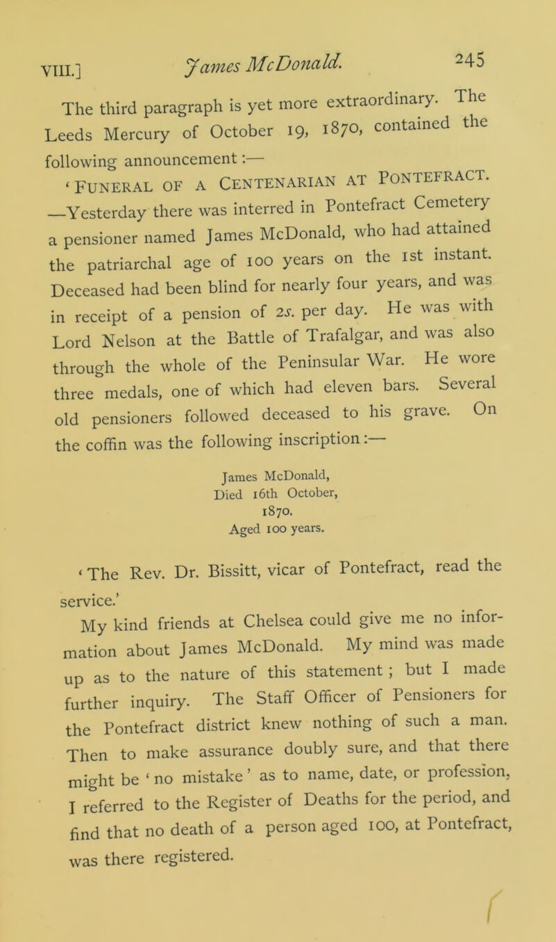 ymj James life Donald. -45 The third paragraph is yet more extraordinary. The Leeds Mercury of October 19, 1870, contained the following announcement:— * Funeral of a Centenarian ai Pontefract. Yesterday there was interred in Pontefract Cemeteiy a pensioner named James McDonald, who had attained the patriarchal age of 100 years on the 1st instant. Deceased had been blind for nearly four years, and was in receipt of a pension of 2s. per day. He was with Lord Nelson at the Battle of Trafalgar, and was also through the whole of the Peninsular War. He wore three medals, one of which had eleven bars. Several old pensioners followed deceased to his grave. On the coffin was the following inscription. James McDonald, Died 16th October, 1870. Aged 100 years. < The Rev. Dr. Bissitt, vicar of Pontefract, read the service.’ My kind friends at Chelsea could give me no infor- mation about James McDonald. My mind was made up as to the nature of this statement ; but I made further inquiry. The Staff Officer of Pensioners for the Pontefract district knew nothing of such a man. Then to make assurance doubly sure, and that there might be ‘ no mistake ’ as to name, date, or piofession, I referred to the Register of Deaths for the period, and find that no death of a person aged 100, at Pontefract, was there registered.