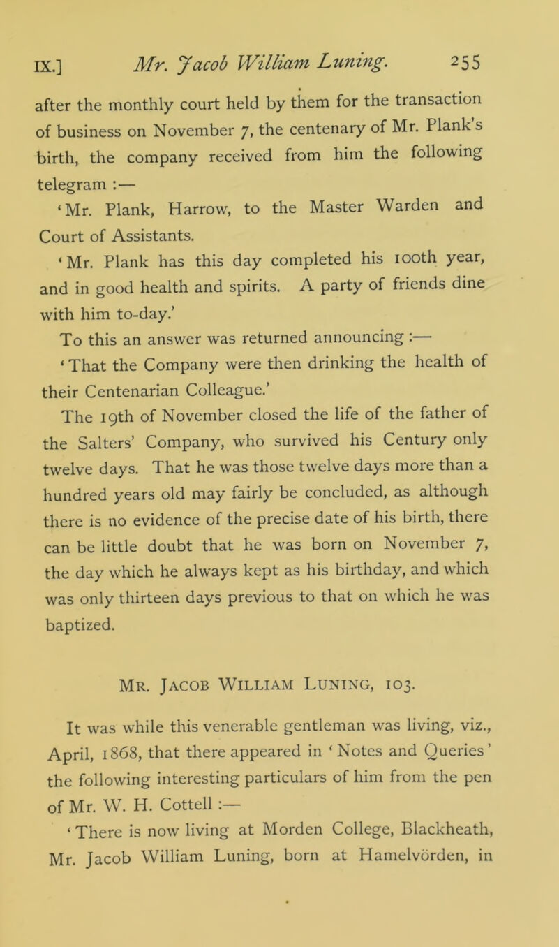 after the monthly court held by them for the transaction of business on November 7» the centenary of Mr. Plank s birth, the company received from him the following telegram :— ‘Mr. Plank, Harrow, to the Master Warden and Court of Assistants. * Mr. Plank has this day completed his 100th year, and in good health and spirits. A party of friends dine with him to-day.’ To this an answer was returned announcing :— ‘ That the Company were then drinking the health of their Centenarian Colleague.’ The 19th of November closed the life of the father of the Salters’ Company, who survived his Century only twelve days. That he was those twelve days more than a hundred years old may fairly be concluded, as although there is no evidence of the precise date of his birth, there can be little doubt that he was born on November 7, the day which he always kept as his birthday, and which was only thirteen days previous to that on which he was baptized. Mr. Jacob William Luning, 103. It was while this venerable gentleman was living, viz., April, 1868, that there appeared in ‘Notes and Queries’ the following interesting particulars of him from the pen of Mr. W. H. Cottell ‘ There is now living at Morden College, Blackheath, Mr. Jacob William Luning, born at Hamelvorden, in