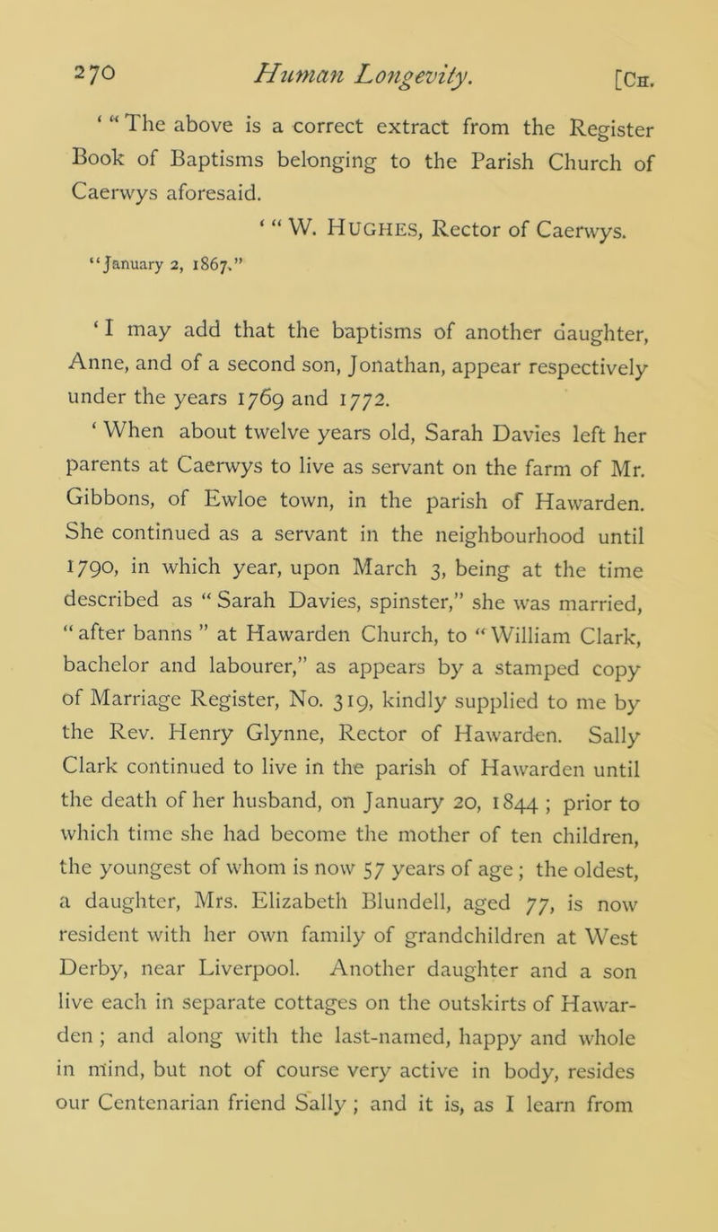 The above is a correct extract from the Register Book of Baptisms belonging to the Parish Church of Caerwys aforesaid. ‘ “ w. Hughes, Rector of Caerwys. “January 2, 1867.” ‘ I may add that the baptisms of another daughter, Anne, and of a second son, Jonathan, appear respectively under the years 1769 and 1772. ‘ When about twelve years old, Sarah Davies left her parents at Caerwys to live as servant on the farm of Mr. Gibbons, of Ewloe town, in the parish of Hawarden. She continued as a servant in the neighbourhood until 1790, in which year, upon March 3, being at the time described as “ Sarah Davies, spinster,” she was married, “after banns ” at Hawarden Church, to “William Clark, bachelor and labourer,” as appears by a stamped copy of Marriage Register, No. 319, kindly supplied to me by the Rev. Henry Glynne, Rector of Hawarden. Sally Clark continued to live in the parish of Hawarden until the death of her husband, on January 20, 1844 > prior to which time she had become the mother of ten children, the youngest of whom is now 57 years of age ; the oldest, a daughter, Mrs. Elizabeth Blundell, aged 77, is now resident with her own family of grandchildren at West Derby, near Liverpool. Another daughter and a son live each in separate cottages on the outskirts of Hawar- den ; and along with the last-named, happy and whole in mind, but not of course very active in body, resides