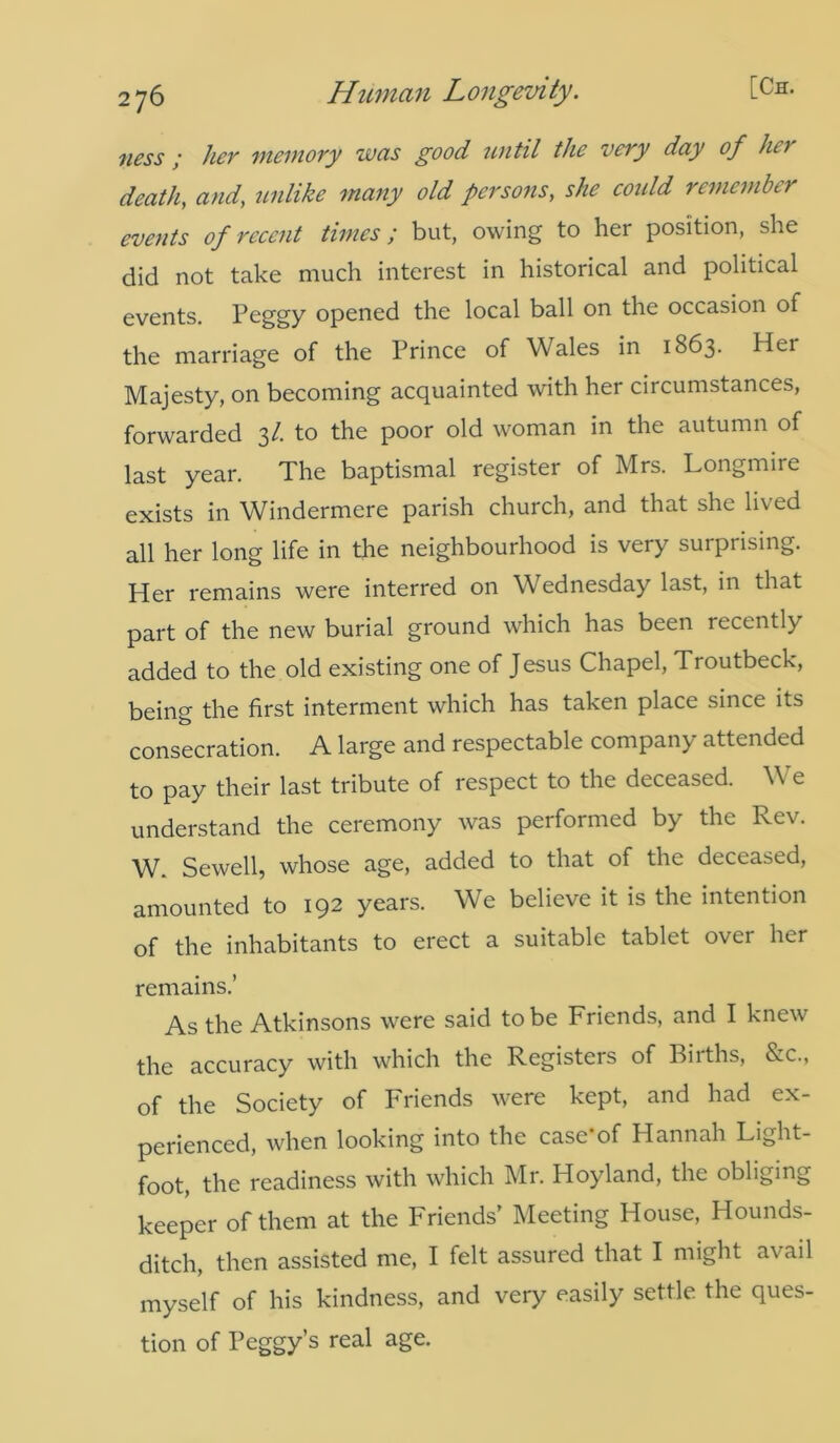 ness ; her memory was good until the very day of her death, and, unlike many old persons, she could remember events of recent times; but, owing to her position, she did not take much interest in historical and political events. Peggy opened the local ball on the occasion of the marriage of the Prince of Wales in 1863. Her Majesty, on becoming acquainted with her circumstances, forwarded 31. to the poor old woman in the autumn of last year. The baptismal register of Mrs. Longmire exists in Windermere parish church, and that she lived all her long life in the neighbourhood is very surprising. Her remains were interred on Wednesday last, in that part of the new burial ground which has been recently added to the old existing one of Jesus Chapel, Troutbeck, being the first interment which has taken place since its consecration. A large and respectable company attended to pay their last tribute of respect to the deceased. We understand the ceremony was performed by the Rev. W. Sewell, whose age, added to that of the deceased, amounted to 192 years. We believe it is the intention of the inhabitants to erect a suitable tablet over her remains.’ As the Atkinsons were said to be Friends, and I knew the accuracy with which the Registers of Filths, &c., of the Society of Friends were kept, and had ex- perienced, when looking into the case*of Hannah Light- foot, the readiness with which Mr. Hoyland, the obliging keeper of them at the Friends’ Meeting House, Hounds- ditch, then assisted me, I felt assured that I might avail myself of his kindness, and very easily settle the ques- tion of Peggy’s real age.